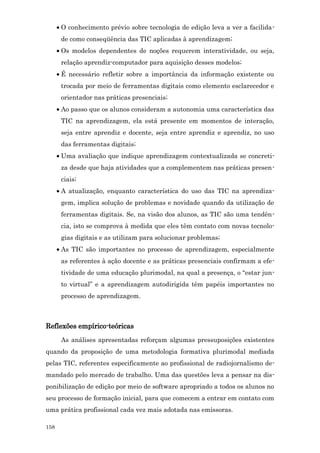 • O conhecimento prévio sobre tecnologia de edição leva a ver a facilida-
       de como conseqüência das TIC aplicadas à aprendizagem;
      • Os modelos dependentes de noções requerem interatividade, ou seja,
       relação aprendiz-computador para aquisição desses modelos;
      • É necessário refletir sobre a importância da informação existente ou
       trocada por meio de ferramentas digitais como elemento esclarecedor e
       orientador nas práticas presenciais;
      • Ao passo que os alunos consideram a autonomia uma característica das
       TIC na aprendizagem, ela está presente em momentos de interação,
       seja entre aprendiz e docente, seja entre aprendiz e aprendiz, no uso
       das ferramentas digitais;
      • Uma avaliação que indique aprendizagem contextualizada se concreti-
       za desde que haja atividades que a complementem nas práticas presen-
       ciais;
      • A atualização, enquanto característica do uso das TIC na aprendiza-
       gem, implica solução de problemas e novidade quando da utilização de
       ferramentas digitais. Se, na visão dos alunos, as TIC são uma tendên-
       cia, isto se comprova à medida que eles têm contato com novas tecnolo-
       gias digitais e as utilizam para solucionar problemas;
      • As TIC são importantes no processo de aprendizagem, especialmente
       as referentes à ação docente e as práticas presenciais confirmam a efe-
       tividade de uma educação plurimodal, na qual a presença, o “estar jun-
       to virtual” e a aprendizagem autodirigida têm papéis importantes no
       processo de aprendizagem.



Reflexões empírico-teóricas
       As análises apresentadas reforçam algumas pressuposições existentes
quando da proposição de uma metodologia formativa plurimodal mediada
pelas TIC, referentes especificamente ao profissional de radiojornalismo de-
mandado pelo mercado de trabalho. Uma das questões leva a pensar na dis-
ponibilização de edição por meio de software apropriado a todos os alunos no
seu processo de formação inicial, para que comecem a entrar em contato com
uma prática profissional cada vez mais adotada nas emissoras.

158
 