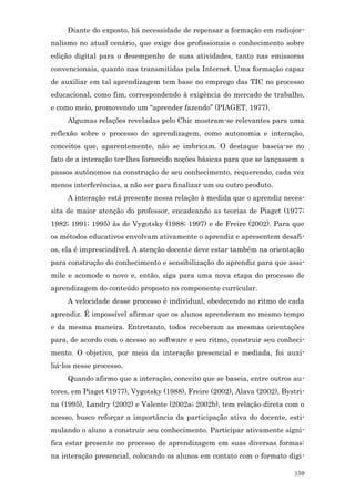 Diante do exposto, há necessidade de repensar a formação em radiojor-
nalismo no atual cenário, que exige dos profissionais o conhecimento sobre
edição digital para o desempenho de suas atividades, tanto nas emissoras
convencionais, quanto nas transmitidas pela Internet. Uma formação capaz
de auxiliar em tal aprendizagem tem base no emprego das TIC no processo
educacional, como fim, correspondendo à exigência do mercado de trabalho,
e como meio, promovendo um “aprender fazendo” (PIAGET, 1977).
     Algumas relações reveladas pelo Chic mostram-se relevantes para uma
reflexão sobre o processo de aprendizagem, como autonomia e interação,
conceitos que, aparentemente, não se imbricam. O destaque baseia-se no
fato de a interação ter-lhes fornecido noções básicas para que se lançassem a
passos autônomos na construção de seu conhecimento, requerendo, cada vez
menos interferências, a não ser para finalizar um ou outro produto.
     A interação está presente nessa relação à medida que o aprendiz neces-
sita de maior atenção do professor, encadeando as teorias de Piaget (1977;
1982; 1991; 1995) às de Vygotsky (1988; 1997) e de Freire (2002). Para que
os métodos educativos envolvam ativamente o aprendiz e apresentem desafi-
os, ela é imprescindível. A atenção docente deve estar também na orientação
para construção do conhecimento e sensibilização do aprendiz para que assi-
mile e acomode o novo e, então, siga para uma nova etapa do processo de
aprendizagem do conteúdo proposto no componente curricular.
     A velocidade desse processo é individual, obedecendo ao ritmo de cada
aprendiz. É impossível afirmar que os alunos aprenderam no mesmo tempo
e da mesma maneira. Entretanto, todos receberam as mesmas orientações
para, de acordo com o acesso ao software e seu ritmo, construir seu conheci-
mento. O objetivo, por meio da interação presencial e mediada, foi auxi-
liá-los nesse processo.
     Quando afirmo que a interação, conceito que se baseia, entre outros au-
tores, em Piaget (1977), Vygotsky (1988), Freire (2002), Alava (2002), Bystri-
na (1995), Landry (2002) e Valente (2002a; 2002b), tem relação direta com o
acesso, busco reforçar a importância da participação ativa do docente, esti-
mulando o aluno a construir seu conhecimento. Participar ativamente signi-
fica estar presente no processo de aprendizagem em suas diversas formas:
na interação presencial, colocando os alunos em contato com o formato digi-

                                                                          159
 