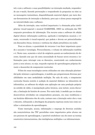 tal e com o software e suas possibilidades; na interação mediada, responden-
do aos e-mails, fazendo provocações e respondendo às perguntas no chat ou
no mensageiro instantâneo, disponibilizando material digital, por meio des-
sas ferramentas de interação a distância, para que o aluno possa empregá-lo
na interatividade com o software.
      Além da interação, uma variável importante é a demanda pelas inteli-
gências visual-espacial e musical (GARDNER, 1995) na utilização das TIC
enquanto provedoras de informação. Um recurso como o software de edição
digital oferece informações auditivas, apelando à inteligência musical, e vi-
suais, recorrendo à visual-espacial, que podem e devem ser potencializadas
em discussões éticas, técnicas e estéticas da edição jornalística em áudio.
      Para os alunos, a quantidade de recursos é um fator importante quan-
do o assunto é tecnologia. Provavelmente, o volume de informações também
o é. Neste caso, aumenta o nível de exigência quanto ao conhecimento do do-
cente, fazendo com que ele sinta necessidade de buscar novos recursos e in-
formações para interagir com os discentes, construindo seu conhecimento
junto a seus alunos, ou seja, traçando espirais de aprendizagem próprias du-
rante o desenrolar do componente curricular.
      O fato de essas tecnologias serem utilizadas em uma educação plurimo-
dal pode otimizar a aprendizagem, à medida que proporcionam diversas pos-
sibilidades em uma modalidade múltipla. Na sala de aula, o componente
curricular ficaria restrito à audição do material didático; no laboratório de
informática, ao software de edição sem aplicação em uma produção própria;
no estúdio de rádio, à manipulação pelos técnicos, sem incluir, nesta discus-
são, a limitação de horário de acesso. Por outro lado, à medida que os alunos
desenvolvem atividades em computadores pessoais, em suas residências e
em horários diferentes dos de aula, contam com a interação entre eles e com
o docente, reforçando a abordagem da proposta expressa nesta tese como au-
xiliar e otimizadora da aprendizagem.
      Como interação, acesso, informações e emprego de diversos sentidos
são características das TIC percebidas como importantes pelos alunos em
seu processo de aprendizagem, é possível estabelecer um elo entre as teorias
construtivo-interacionistas, das inteligências múltiplas e as informacionais.



160
 