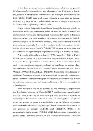 O fato de os alunos perceberem nas tecnologias a eficiência e a possibi-
lidade de aperfeiçoamento indica que elas podem contribuir para a forma-
ção, levando a refletir sobre sua relevância na educação, como defende Va-
lente (2002a; 2002b), mas tendo como evidência a capacidade de pensar,
imaginar e arriscar-se na atividade criadora e não o simples cumprimento
de tarefas, crítica apontada por Freire (2002).
     Embora ainda haja certa desconfiança dos estudantes com relação às
tecnologias, talvez por enxergarem nelas um meio de executar tarefas so-
mente ou um receptáculo informacional, é preciso estar atento à demanda
daqueles que as vêem como auxiliares no processo de construção de conheci-
mento a respeito de determinado conteúdo, como os que empregam e-mail
para solicitar orientação docente. É necessário, ainda, conscientizar os pri-
meiros, ainda com base no que diz Freire (2002), para que as percebam como
auxiliares em sua aprendizagem, especialmente no que se refere à interação.
     A interação defendida por Piaget (1977), Vygotsky (1988) e Freire
(2002), que apresenta nível significativo de similaridade em relação à auto-
nomia, ainda que aparentemente contraditória, reforça a necessidade de in-
centivar os aprendizes a interagir mediante as tecnologias para desenvolver
sua autonomia em relação a elas, desmistificá-las, inseri-las no que Lave e
Wenger (1990 apud KEARSLEY, 1992-2005) denominam aprendizagem si-
tuacional. Em outras palavras, criar um ambiente em que eles possam sen-
tir-se à vontade e independentes para construir seu conhecimento de manei-
ra autônoma com base nas informações obtidas nos diversos momentos da
aprendizagem.
     Essa autonomia levaria ao uso criativo das tecnologias, respondendo
aos desafios preconizados por Piaget (1977). À medida que os aprendizes dei-
xam de temer as tecnologias, interagem por meio delas com o docente ou
com colegas e desenvolvem certa autonomia para empregá-las na edição di-
gital, eles podem encontrar a tranqüilidade e as habilidades necessárias
para exercitar a criatividade na produção de um documentário, a partir de
um   processo   de   reflexão   (SCHON     apud   PIMENTA,    2002),   e   de
conceituação/conscientização (FREIRE, 2002). Tal processo é evidenciado na
relação entre a novidade presente em um software desconhecido – nova in-



                                                                           161
 