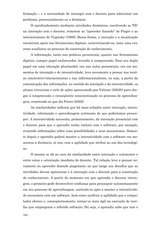 formação – e a necessidade de interagir com o docente para solucionar um
problema, presencialmente ou a distância.
      O aprofundamento mediante atividades dinâmicas, envolvendo as TIC
na interação com o docente, remetem ao “aprender fazendo” de Piaget e ao
interacionismo de Vygotsky (1988). Dessa forma, a inovação e a atualização
encontram apoio nas ferramentas digitais, caracterizando-as, mais uma vez,
como auxiliares no processo de construção de conhecimento.
      A informação, tanto nas práticas presenciais, quanto nas ferramentas
digitais, cumpre papel esclarecedor, levando à compreensão. Esse seu duplo
papel em uma educação plurimodal, ora nas aulas presenciais, ora em mo-
mentos de interação e de interatividade, leva novamente a pensar nas teori-
as construtivo-interacionistas e nas informacionalistas, ou seja, a partir da
comunicação das informações, no sentido da interação e da interatividade, os
alunos vivenciam o ciclo de ações apresentado por Valente (2002b) para che-
gar à compreensão e conseqüente conscientização no processo de aprendiza-
gem, remetendo ao que diz Freire (2002).
      As similaridades indicam que há mais relações entre interação, intera-
tividade, informação e aprendizagem autônoma do que poderíamos pressu-
por. A interatividade necessita, primeiramente, da interação presencial com
o docente para que o aprendiz tenha contato com o software, por exemplo,
reunindo informações sobre suas possibilidades e seus mecanismos. Somen-
te depois o aprendiz poderá manter a interatividade com o software em mo-
mentos a distância, aí sim, com a agilidade que atribui ao uso das tecnologi-
as.
      O mesmo se dá no caso da similaridade entre interação e autonomia e
entre estas e orientação imediata do docente. Tal relação leva a pensar no-
vamente no aprender fazendo piagetiano, no que tange aos desafios que as
atividades devem apresentar e à interação com o docente para a construção
do conhecimento. A partir do momento em que aprendiz e docente intera-
gem, o primeiro pode desenvolver confiança para prosseguir autonomamente
em seu processo de aprendizagem, sentindo-se apto a manter a interativida-
de necessária com um software, bem como usufruir a agilidade que o compu-
tador oferece e, conseqüentemente, tornar-se mais ágil na execução de tare-
fas que empreguem o referido software. Ou seja, o aprendiz sabe que tem o

162
 