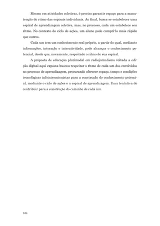 Mesmo em atividades coletivas, é preciso garantir espaço para a manu-
tenção do ritmo das espirais individuais. Ao final, busca-se estabelecer uma
espiral de aprendizagem coletiva, mas, no processo, cada um estabelece seu
ritmo. No contexto do ciclo de ações, um aluno pode cumpri-lo mais rápido
que outros.
      Cada um tem um conhecimento real próprio, a partir do qual, mediante
informações, interação e interatividade, pode alcançar o conhecimento po-
tencial, desde que, novamente, respeitado o ritmo de sua espiral.
      A proposta de educação plurimodal em radiojornalismo voltada a edi-
ção digital aqui exposta buscou respeitar o ritmo de cada um dos envolvidos
no processo de aprendizagem, procurando oferecer espaço, tempo e condições
tecnológicas infointeracionistas para a construção do conhecimento potenci-
al, mediante o ciclo de ações e a espiral de aprendizagem. Uma tentativa de
contribuir para a construção do caminho de cada um.




164
 