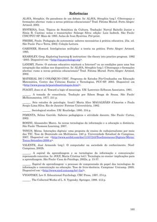Referências
ALAVA, Séraphin. Os paradoxos de um debate. In: ALAVA, Séraphin (org.). Ciberespaço e
formações abertas: rumo a novas práticas educacionais? Trad. Fátima Murad. Porto Alegre:
Artmed, 2002.
BYSTRINA, Ivan. Tópicos de Semiótica da Cultura. Tradução: Norval Baitello Junior e
Sônia B. Castino; notas e transcrições: Solange Silva; edição: Luiz Iasbeck. São Paulo:
CISC/PUC-SP. Maio de 1995. Aulas de Ivan Bystrina. Pré-print.
FREIRE, Paulo. Pedagogia da autonomia: saberes necessários à prática educativa. 25a. ed.
São Paulo: Paz e Terra, 2002. Coleção Leitura.
GARDNER, Howard. Inteligências múltiplas: a teoria na prática. Porto Alegre: Artmed,
1995.
KEARSLEY, Greg. Exploring learning & instruction: the theory into practice program. 1992
-2005. Disponível em: <http://tip.psychology.org>.
LANDRY, Pierre. O sistema educativo rejeitará a Internet? ou as condições para uma boa
integração das mídias nos dispositivos. In: ALAVA, Séraphin (org.). Ciberespaço e formações
abertas: rumo a novas práticas educacionais? Trad. Fátima Murad. Porto Alegre: Artmed,
2002.
MATERIAL DO I COLÓQUIO CHIC. Programa de Estudos Pós-Graduados em Educação
Matemática, Centro das Ciências Exatas e Tecnologias, PUC-SP. 2003. Disponível em
<http://www.pucsp.br/pos/edmat/coloquio.html>.
PIAGET, Jean et al. Toward a logic of meanings. UK: Lawrence Erlbaum Associates, 1991.
______. A tomada de consciência. Tradução por Edson Braga de Souza. São Paulo:
Melhoramentos, 1977. 211 p.
______. Seis estudos de psicologia. (trad.) Maria Alice MAGALHÃES d’Amorim e Paulo
Sergio Lima Silva. Rio de Janeiro: Forense Universitária, 1982.
______. Sociological studies. UK: Routledge, 1995. 334 p.
PIMENTA, Selma Garrido. Saberes pedagógicos e atividade docente. São Paulo: Cortez,
2002.
ROSINI, Alessandro Marco. As novas tecnologias da informação e a educação a distância.
São Paulo: Thomson Learning, 2007.
TONUS, Mirna. Interações digitais: uma proposta de ensino de radiojornalismo por meio
das TIC. Tese de Doutorado em Multimeios. 240 p. Universidade Estadual de Campinas,
2007. Disponível em: <http://www.scribd.com/doc/11357243/TeseInteracoes-Digitais-Mirna-
Tonus-Setembro-2008-a>.
VALENTE, José Armando (org.). O computador na sociedade do conhecimento. Nied:
Campinas, 2002b.
______. A espiral da aprendizagem e as tecnologias da informação e comunicação:
repensando conceitos. In: JOLY, Maria Cristina (ed.). Tecnologia no ensino: implicações para
a aprendizagem. São Paulo: Casa do Psicólogo, 2002a, p. 15-37.
______. Espiral de aprendizagem: o processo de compreensão do papel das tecnologias de
informação e comunicação na educação. Tese de livre-docência. Campinas: Unicamp. 2005.
Disponível em: <http://www.nied.unicamp.br/~lia/>.
VYGOTSKY, Lev S. Educational Psychology. CRC Press, 1997. 374 p.
______. The Collected Works of L. S. Vygotsky. Springer, 1988. 412 p.




                                                                                        165
 