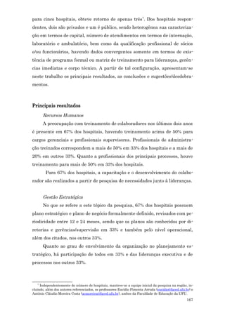 para cinco hospitais, obteve retorno de apenas três7. Dos hospitais respon-
dentes, dois são privados e um é público, sendo heterogênea sua caracteriza-
ção em termos de capital, número de atendimentos em termos de internação,
laboratório e ambulatório, bem como da qualificação profissional de sócios
e/ou funcionários, havendo dados convergentes somente em termos de exis-
tência de programa formal ou matriz de treinamento para lideranças, gerên-
cias imediatas e corpo técnico. A partir de tal configuração, apresentam-se
neste trabalho os principais resultados, as conclusões e sugestões/desdobra-
mentos.



Principais resultados
       Recursos Humanos
       A preocupação com treinamento de colaboradores nos últimos dois anos
é presente em 67% dos hospitais, havendo treinamento acima de 50% para
cargos gerenciais e profissionais supervisores. Profissionais de administra-
ção treinados correspondem a mais de 50% em 33% dos hospitais e a mais de
20% em outros 33%. Quanto a profissionais dos principais processos, houve
treinamento para mais de 50% em 33% dos hospitais.
        Para 67% dos hospitais, a capacitação e o desenvolvimento do colabo-
rador são realizados a partir de pesquisa de necessidades junto à lideranças.


       Gestão Estratégica
       No que se refere a este tópico da pesquisa, 67% dos hospitais possuem
plano estratégico e plano de negócio formalmente definido, revisados com pe-
riodicidade entre 12 e 24 meses, sendo que os planos são conhecidos por di-
retorias e gerências/supervisão em 33% e também pelo nível operacional,
além dos citados, nos outros 33%.
       Quanto ao grau de envolvimento da organização no planejamento es-
tratégico, há participação de todos em 33% e das lideranças executiva e de
processos nos outros 33%.



   7
     Independentemente do número de hospitais, manteve-se a equipe inicial da pesquisa na região, in-
cluindo, além dos autores referenciados, os professores Eucídio Pimenta Arruda (eucidio@faced.ufu.br) e
Antônio Cláudio Moreira Costa (acmoreira@faced.ufu.br), ambos da Faculdade de Educação da UFU.
                                                                                                  167
 
