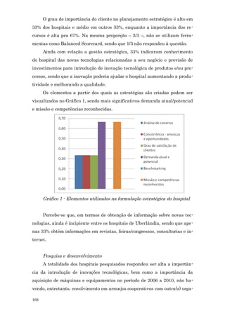 O grau de importância do cliente no planejamento estratégico é alto em
33% dos hospitais e médio em outros 33%, enquanto a importância dos re-
cursos é alta pra 67%. Na mesma proporção – 2/3 –, não se utilizam ferra-
mentas como Balanced Scorecard, sendo que 1/3 não respondeu à questão.
      Ainda com relação a gestão estratégica, 33% indicaram conhecimento
do hospital das novas tecnologias relacionadas a seu negócio e previsão de
investimentos para introdução de inovação tecnológica de produtos e/ou pro-
cessos, sendo que a inovação poderia ajudar o hospital aumentando a produ-
tividade e melhorando a qualidade.
      Os elementos a partir dos quais as estratégias são criadas podem ser
visualizados no Gráfico 1, sendo mais significativos demanda atual/potencial
e missão e competências reconhecidas.




      Gráfico 1 - Elementos utilizados na formulação estratégica do hospital


      Percebe-se que, em termos de obtenção de informação sobre novas tec-
nologias, ainda é incipiente entre os hospitais de Uberlândia, sendo que ape-
nas 33% obtêm informações em revistas, feiras/congressos, consultorias e in-
ternet.


      Pesquisa e desenvolvimento
      A totalidade dos hospitais pesquisados respondeu ser alta a importân-
cia da introdução de inovações tecnológicas, bem como a importância da
aquisição de máquinas e equipamentos no período de 2006 a 2010, não ha-
vendo, entretanto, envolvimento em arranjos cooperativos com outra(s) orga-

168
 