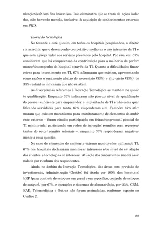 nização(ões) com fins inovativos. Isso demonstra que se trata de ações isola-
das, não havendo menção, inclusive, à aquisição de conhecimentos externos
em P&D.


     Inovação tecnológica
     No tocante a este quesito, em todos os hospitais pesquisados, a direto-
ria acredita que o desempenho competitivo melhorar o uso intensivo da TI e
que esta agrega valor aos serviços prestados pelo hospital. Por sua vez, 67%
consideram que há compreensão da contribuição para a melhoria da perfor-
mance/desempenho do hospital através da TI. Quanto a dificuldades finan-
ceiras para investimento em TI, 67% afirmaram que existem, apresentando
como razões o orçamento abaixo do necessário (33%) e alto custo (33%); os
33% restantes indicaram que não existem.
     As divergências referentes à Inovação Tecnológica se mantêm no quesi-
to qualificação. Enquanto 33% indicaram não possuir nível de qualificação
do pessoal suficiente para empreender a implantação de TI e não estar qua-
lificando servidores para tanto, 67% responderam sim. Também 67% afir-
maram que existem mecanismos para monitoramento de elementos do ambi-
ente externo – foram citados participação em feiras/congressos; pessoal de
TI monitorada; participação em redes de inovação; reuniões com represen-
tantes do setor; comitês setoriais –, enquanto 33% responderam negativa-
mente a essa questão.
     No caso de elementos do ambiente externo monitorados utilizando TI,
67% dos hospitais declararam monitorar interesses e/ou nível de satisfação
dos clientes e tecnologias de interesse. Atuação dos concorrentes não foi assi-
nalada por nenhum dos respondentes.
     Ainda no âmbito da Inovação Tecnológica, das áreas com previsão de
investimento, Administração (Gestão) foi citada por 100% dos hospitais;
ERP (para controle de estoques em geral e em específico, controle de estoque
de sangue), por 67%; e operações e sistemas de almoxarifado, por 33%. CRM,
EAD, Telemedicina e Outras não foram assinaladas, conforme exposto no
Gráfico 2.




                                                                           169
 