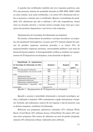A questão das certificações também não teve respostas positivas, pois
67% não possuem sistema da qualidade baseado na IDO 9000, ISSO 14000
ou outro similar, nem estão certificados, e os outros 33% afirmaram não sa-
ber se possuem o sistema nem a certificação. Quanto a metodologia da quali-
dade, 67% afirmaram que não a utilizam e 33% não responderam. Assim
como na situação anterior, o assunto merece atenção, haja vista que a pes-
quisa não permitiu diagnosticar o que levou a tais respostas.


         Equipamentos de tecnologia da informação nos hospitais
         No tocante a fornecedores de produtos e serviços inovadores, as respos-
tas são igualmente heterogêneas, ao passo que 67% citaram adquiri-los ape-
nas de grandes empresas nacionais privadas e os outros 33%, de
pequenas/médias empresas nacionais, universidades públicas e por meio de
desenvolvimento próprio. A heterogeneidade verifica-se também nos equipa-
mentos de TI disponíveis nos hospitais, como ilustrado no Quadro 1.


         Especificação de equipamentos
de Tecnologia da Informação nos Hos-           Hospital 1       Hospital         Hos-
pitais                                                      2              pital 3
         PC com acesso à internet              600              110                   0
         Computadores com acesso à rede        600              110                  20
LAN
         Impressoras laser                     20               20                    6
         Impressoras jato de tinta             20               0                     0
         Impressora matriciais                 40               2                     0
         Impressoras impacto (linha)           0                1                     0
         Computadores equipados com            Aproxima-                             20
multimídia                                damente 50
         Quadro 1 - Equipamentos de TI disponíveis nos hospitais


         Quando o assunto é prioridade relacionada a inovação tecnológica, po-
rém, a indicação é unânime: 100% assinalaram a opção Automatizar o hospi-
tal. Contudo, não indicaram o motivo de tal resposta e não foi possível, com
as demais respostas, corroborar tal afirmação.
         Referente aos programas aplicativos utilizados, 67% utilizam Word,
Excel e Corel Draw; 33% utilizam Access e PowerPoint. Os outros 33% cita-
ram outro programa. Em termos de softwares na área de gestão integrada,
somente 33% afirmaram utilizar, indicando outro software.

                                                                                     171
 