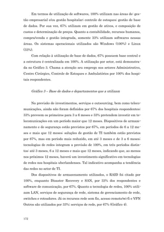 Em termos de utilização de softwares, 100% utilizam nas áreas de: ges-
tão empresarial e/ou gestão hospitalar; controle de estoques; gestão de base
de dados. Por sua vez, 67% utilizam em gestão de ativos, e composição de
custos e determinação de preços. Quanto a contabilidade, recursos humanos,
compra/venda e gestão integrada, somente 33% utilizam softwares nessas
áreas. Os sistemas operacionais utilizados são Windows (100%) e Linux
(33%).
      Com relação à utilização de base de dados, 67% possuem base central e
a estrutura é centralizada em 100%. A utilização por setor, está demonstra-
da no Gráfico 3. Chama a atenção seu emprego nos setores Administrativo,
Centro Cirúrgico, Controle de Estoques e Ambulatórios por 100% dos hospi-
tais respondentes.


      Gráfico 3 – Base de dados e departamentos que a utilizam


      Na previsão de investimentos, serviços e outsourcing, bem como teleco-
municações, ainda não foram definidos por 67% dos hospitais respondentes;
33% preveem os primeiros para 3 a 6 meses e 33% pretendem investir em te-
lecomunicações em um período maior que 12 meses. Dispositivos de armaze-
namento e de segurança estão previstos por 67%, em períodos de 6 a 12 me-
ses e mais que 12 meses; soluções de gestão de TI também estão previstos
por 67%, mas em período mais reduzido, em até 3 meses e de 3 a 6 meses;
tecnologias de redes integram a previsão de 100%, em três períodos distin-
tos: até 3 meses, 6 a 12 meses e mais que 12 meses, indicando que, ao menos
nos próximos 12 meses, haverá um investimento significativo em tecnologias
de redes nos hospitais uberlandenses. Tal indicativo acompanha a tendência
das redes no setor de TI.
      Dos dispositivos de armazenamento utilizados, o RAID foi citado por
100%, enquanto Disaster Recovery e SAN, por 33% dos respondentes e
software de comunicação, por 67%. Quanto a tecnologia de redes, 100% utili-
zam LAN, serviços de segurança de rede, sistema de gerenciamento de rede,
switches e roteadores. Já os recursos rede sem fio, acesso remoto/wi-fi e VPN
Outros são utilizados por 33%; serviços de rede, por 67% (Gráfico 4).



172
 