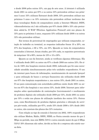 e desde 2008 pelos outros 33%, um gap de sete anos. A intranet é utilizada
desde 2001 ou antes por 67% e os outros 33% pretendem utilizar nos próxi-
mos 5 anos; 33% utilizam Extranet desde 2008, 33% pretendem utilizar nos
próximos 5 anos e os 33% restantes não pretendem utilizar nenhuma das
duas tecnologias; Redes de computadores senão a Internet (Minitel, ISDN,
videoconferências etc.) são utilizadas por 67% desde 2008 e 33% não preten-
dem adotá-la. O WAP (Wireless Application Protocol) está nos planos de
33% para os próximos 5 anos, enquanto 33% utilizam desde 2008 e os outros
33% não pretendem utilizar.
      Em termos de percentual de empregados que utilizam computador, es-
tação de trabalho ou terminal, as respostas indicadas foram 10 a 20%, em
67% dos hospitais, e 60 a 70%, em 33%. Quando se trata de computadores
conectados à Internet, foram citados, por 33% cada, os seguintes percentuais
de máquinas: 50 a 60%, menos de 10% e 10 a 20%.
      Quanto ao uso da Internet, ainda se verificam algumas diferenças. Ela
é utilizada desde 2001 ou antes em 67% e desde 2008 nos outros 33%. Os si-
tes de 100% dos hospitais existem desde 2008, indicando que foi uma neces-
sidade atendida simultaneamente pelas três unidades respondentes. O uso
da internet para busca de informações, monitoramento do mercado (preços)
e para utilização de banco e serviços financeiros são utilizados desde 2008
em 67% dos hospitais respondentes e, nos outros 33%, desde 2001 ou antes.
O uso para comunicação com autoridades públicas existe desde 2001 ou an-
tes em 67% dos hospitais e nos outros 33%, desde 2008. Internet para infor-
mações sobre oportunidades de contratações (recrutamento) e recebimento
de produtos digitais são utilizados desde 2008 por 33%, desde 2001 ou antes
por 33% e estão nos planos de utilização imediata dos outros 33%. Outros
usos, como Recebimento de produtos digitais gratuitos e obtenção de servi-
ços pós-venda, utilizados por 67%, sendo 33% desde 2008 e 33% desde 2001
ou antes, não constam dos planos dos 33% restantes.
      Com relação ao tipo de conexão à Internet em 2002, 100% responderam
não utilizar Modem, Rádio, ISDN, NDSL ou Outra conexão menor do que 2
Mbps no período, mas sim XDSL (33%) e outra conexão maior do que 2 Mbps
(33%); 50% disseram não saber, devido ao fato de a empresa não existir nes-
sa data.

174
 
