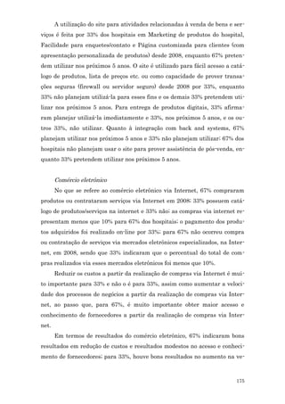 A utilização do site para atividades relacionadas à venda de bens e ser-
viços é feita por 33% dos hospitais em Marketing de produtos do hospital,
Facilidade para enquetes/contato e Página customizada para clientes (com
apresentação personalizada de produtos) desde 2008, enquanto 67% preten-
dem utilizar nos próximos 5 anos. O site é utilizado para fácil acesso a catá-
logo de produtos, lista de preços etc. ou como capacidade de prover transa-
ções seguras (firewall ou servidor seguro) desde 2008 por 33%, enquanto
33% não planejam utilizá-la para esses fins e os demais 33% pretendem uti-
lizar nos próximos 5 anos. Para entrega de produtos digitais, 33% afirma-
ram planejar utilizá-la imediatamente e 33%, nos próximos 5 anos, e os ou-
tros 33%, não utilizar. Quanto à integração com back and systems, 67%
planejam utilizar nos próximos 5 anos e 33% não planejam utilizar; 67% dos
hospitais não planejam usar o site para prover assistência de pós-venda, en-
quanto 33% pretendem utilizar nos próximos 5 anos.


       Comércio eletrônico
       No que se refere ao comércio eletrônico via Internet, 67% compraram
produtos ou contrataram serviços via Internet em 2008; 33% possuem catá-
logo de produtos/serviços na internet e 33% não; as compras via internet re-
presentam menos que 10% para 67% dos hospitais; o pagamento dos produ-
tos adquiridos foi realizado on-line por 33%; para 67% não ocorreu compra
ou contratação de serviços via mercados eletrônicos especializados, na Inter-
net, em 2008, sendo que 33% indicaram que o percentual do total de com-
pras realizados via esses mercados eletrônicos foi menos que 10%.
       Reduzir os custos a partir da realização de compras via Internet é mui-
to importante para 33% e não o é para 33%, assim como aumentar a veloci-
dade dos processos de negócios a partir da realização de compras via Inter-
net, ao passo que, para 67%, é muito importante obter maior acesso e
conhecimento de fornecedores a partir da realização de compras via Inter-
net.
       Em termos de resultados do comércio eletrônico, 67% indicaram bons
resultados em redução de custos e resultados modestos no acesso e conheci-
mento de fornecedores; para 33%, houve bons resultados no aumento na ve-



                                                                           175
 