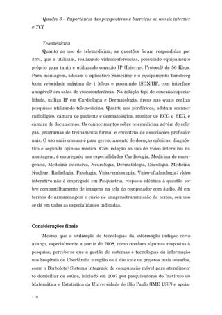 Quadro 3 – Importância das perspectivas e barreiras ao uso da internet
e TCI


      Telemedicina
      Quanto ao uso de telemedicina, as questões foram respondidas por
33%, que a utilizam, realizando videoconferências, possuindo equipamento
próprio para tanto e utilizando conexão IP (Internet Protocol) de 56 Kbps.
Para montagem, adotam o aplicativo Sametime e o equipamento Tandberg
(com velocidade máxima de 1 Mbps e possuindo ISDN/IIP, com interface
amigável) em salas de videoconferência. Na relação tipo de conexão/especia-
lidade, utiliza IP em Cardiologia e Dermatologia, áreas nas quais realiza
pesquisas utilizando telemedicina. Quanto aos periféricos, adotam scanner
radiológico, câmara de paciente e dermatológica, monitor de ECG e EEG, e
câmara de documentos. Os conhecimentos sobre telemedicina advêm de cole-
gas, programas de treinamento formal e encontros de associações profissio-
nais. O uso mais comum é para gerenciamento de doenças crônicas, diagnós-
tico e segunda opinião médica. Com relação ao uso de vídeo interativo na
montagem, é empregado nas especialidades Cardiologia, Medicina de emer-
gência, Medicina intensiva, Neurologia, Dermatologia, Oncologia, Medicina
Nuclear, Radiologia, Patologia, Vídeo-endoscopia, Vídeo-oftalmologia; vídeo
interativo não é empregado em Psiquiatria, resposta idêntica à questão so-
bre compartilhamento de imagens na tela do computador com áudio. Já em
termos de armazenagem e envio de imagens/transmissão de textos, seu uso
se dá em todas as especialidades indicadas.



Considerações finais
      Mesmo que a utilização de tecnologias da informação indique certo
avanço, especialmente a partir de 2008, como revelam algumas respostas à
pesquisa, percebe-se que a gestão de sistemas e tecnologias da informação
nos hospitais de Uberlândia e região está distante de projetos mais ousados,
como o Borboleta: Sistema integrado de computação móvel para atendimen-
to domiciliar de saúde, iniciado em 2007 por pesquisadores do Instituto de
Matemática e Estatística da Universidade de São Paulo (IME-USP) e apoia-

178
 