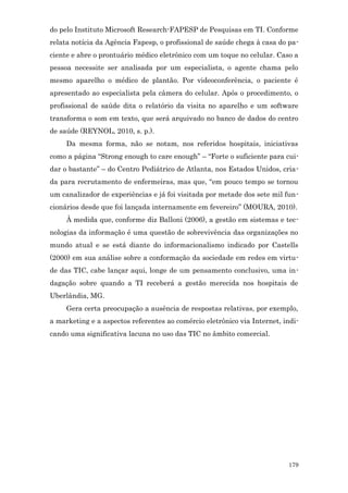 do pelo Instituto Microsoft Research-FAPESP de Pesquisas em TI. Conforme
relata notícia da Agência Fapesp, o profissional de saúde chega à casa do pa-
ciente e abre o prontuário médico eletrônico com um toque no celular. Caso a
pessoa necessite ser analisada por um especialista, o agente chama pelo
mesmo aparelho o médico de plantão. Por videoconferência, o paciente é
apresentado ao especialista pela câmera do celular. Após o procedimento, o
profissional de saúde dita o relatório da visita no aparelho e um software
transforma o som em texto, que será arquivado no banco de dados do centro
de saúde (REYNOL, 2010, s. p.).
     Da mesma forma, não se notam, nos referidos hospitais, iniciativas
como a página “Strong enough to care enough” – “Forte o suficiente para cui-
dar o bastante” – do Centro Pediátrico de Atlanta, nos Estados Unidos, cria-
da para recrutamento de enfermeiras, mas que, “em pouco tempo se tornou
um canalizador de experiências e já foi visitada por metade dos sete mil fun-
cionários desde que foi lançada internamente em fevereiro” (MOURA, 2010).
     À medida que, conforme diz Balloni (2006), a gestão em sistemas e tec-
nologias da informação é uma questão de sobrevivência das organizações no
mundo atual e se está diante do informacionalismo indicado por Castells
(2000) em sua análise sobre a conformação da sociedade em redes em virtu-
de das TIC, cabe lançar aqui, longe de um pensamento conclusivo, uma in-
dagação sobre quando a TI receberá a gestão merecida nos hospitais de
Uberlândia, MG.
     Gera certa preocupação a ausência de respostas relativas, por exemplo,
a marketing e a aspectos referentes ao comércio eletrônico via Internet, indi-
cando uma significativa lacuna no uso das TIC no âmbito comercial.




                                                                          179
 