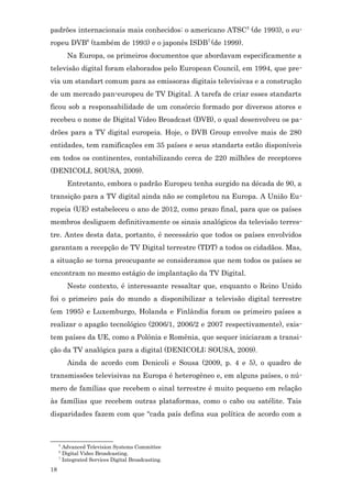 padrões internacionais mais conhecidos: o americano ATSC 5 (de 1993), o eu-
ropeu DVB6 (também de 1993) e o japonês ISDB7 (de 1999).
         Na Europa, os primeiros documentos que abordavam especificamente a
televisão digital foram elaborados pelo European Council, em 1994, que pre-
via um standart comum para as emissoras digitais televisivas e a construção
de um mercado pan-europeu de TV Digital. A tarefa de criar esses standarts
ficou sob a responsabilidade de um consórcio formado por diversos atores e
recebeu o nome de Digital Vídeo Broadcast (DVB), o qual desenvolveu os pa-
drões para a TV digital europeia. Hoje, o DVB Group envolve mais de 280
entidades, tem ramificações em 35 países e seus standarts estão disponíveis
em todos os continentes, contabilizando cerca de 220 milhões de receptores
(DENICOLI, SOUSA, 2009).
         Entretanto, embora o padrão Europeu tenha surgido na década de 90, a
transição para a TV digital ainda não se completou na Europa. A União Eu-
ropeia (UE) estabeleceu o ano de 2012, como prazo final, para que os países
membros desliguem definitivamente os sinais analógicos da televisão terres-
tre. Antes desta data, portanto, é necessário que todos os países envolvidos
garantam a recepção de TV Digital terrestre (TDT) a todos os cidadãos. Mas,
a situação se torna preocupante se consideramos que nem todos os países se
encontram no mesmo estágio de implantação da TV Digital.
         Neste contexto, é interessante ressaltar que, enquanto o Reino Unido
foi o primeiro país do mundo a disponibilizar a televisão digital terrestre
(em 1995) e Luxemburgo, Holanda e Finlândia foram os primeiro países a
realizar o apagão tecnológico (2006/1, 2006/2 e 2007 respectivamente), exis-
tem países da UE, como a Polônia e Romênia, que sequer iniciaram a transi-
ção da TV analógica para a digital (DENICOLI; SOUSA, 2009).
         Ainda de acordo com Denicoli e Sousa (2009, p. 4 e 5), o quadro de
transmissões televisivas na Europa é heterogêneo e, em alguns países, o nú-
mero de famílias que recebem o sinal terrestre é muito pequeno em relação
às famílias que recebem outras plataformas, como o cabo ou satélite. Tais
disparidades fazem com que “cada país defina sua política de acordo com a



     5
       Advanced Television Systems Committee
     6
       Digital Video Broadcasting.
     7
       Integrated Services Digital Broadcasting.
18
 