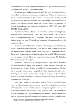 demanda existente, mas sempre evitando medidas que vão de encontro ao
que foi estabelecido pela Comissão Europeia”.
        Especificamente na França, mais de 60% dos lares recebem o sinal ter-
restre. Este país iniciou as transmissões digitais em 2005, com o lançamento
de uma plataforma free-to-air (FTA)8, com 17 canais, e outra Pay-TV, com 11
canais exclusivos. O uso do espectro ficou limitado para as transmissões te-
levisivas em seis multiplexes, sendo que cinco entraram em operação e o
sexto é reservado para uso futuro, em aplicações de HDTV e TV móvel (DE-
NICOLI; SOUSA, 2009).
        Segundo os autores, a França tem switc-off analógico previsto para ja-
neiro de 2011 e, de acordo com o DVB Group, em julho de 2008, 42% dos la -
res da França já recebiam a TDT. Também em 2008 teve início o uso do Mul-
tiplexer reservado para TV móvel, que conta com três canais públicos e 13
canais privados.
        Assim, os encaminhamentos no Brasil e na França se encontraram, no
que diz respeito à digitalização da TV, no final de 2008, quando os brasilei-
ros apresentaram no Open Word Fórum, em Paris, o middleware Ginga.
Trata-se de uma solução em software desenvolvida pela PUC-Rio 9, responsá-
vel por agregar interatividade aos programas veiculados na TV Digital no
Brasil, que usa o padrão japonês.
        No Brasil, o processo de implantação da digitalização da TV, recente e
em desenvolvimento, sofreu uma reviravolta com a mudança no quadro go-
vernamental nas eleições de 2002. A política de implementação da TV Digi-
tal terrestre foi interrompida e ampliada devido a algumas alterações intro-
duzida pelo novo governo, entre elas, a de que as etapas de regulamentação
saíram do controle da Anatel e passaram a ser vinculadas ao Ministério das
Comunicações (MiniCom).
        Logo após a eleição de Luis Inácio Lula da Silva, ao contrário do que
ocorre atualmente, a postura do governo acerca dos encaminhamentos sobre
a TV Digital foi positiva e tinha como foco uma política pública voltada para
a democratização da comunicação e para inclusão social. Em dezembro de
2003, o Ministério das Comunicações editou o Decreto 4.901/03, por meio do
qual se optou pelo desenvolvimento de um sistema nacional, inovador, ousa-
  8
      Serviço televisivo ou radiofônico não criptografado e oferecido gratuitamente.
  9
      Pontifícia Universidade Católica do Rio de Janeiro, Brasil.
                                                                                       19
 