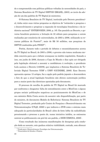 do e comprometido com políticas públicas voltadas às necessidades do país, o
Sistema Brasileiro de TV Digital (SBTVD) (BRASIL, 2003), ao invés da ado-
ção de um dos padrões de TV Digital já existentes.
           O Sistema Brasileiro de TV Digital, instituído pelo Decreto presidenci-
al, tinha entre suas várias propostas os objetivos de “estimular a pesquisa e
o desenvolvimento e propiciar a expansão de tecnologias brasileiras e da in-
dústria nacional” (INTERVOZES, 2006, p. 16). Em paralelo ao Decreto, o go-
verno brasileiro promoveu a licitação de 22 editais para pesquisas a serem
realizadas por consórcios de universidades, de 2003 a 2006, utilizando os re-
cursos públicos do Funttel10, mais de R$ 50 milhões, nas pesquisas do
SBTVD conduzidas pela FINEP11.
           Porém, durante todo o período de debates e encaminhamentos acerca
da TV Digital no Brasil, de 2003 a 2006, o governo não tomou nenhuma me-
dida concreta para que o debate avançasse no âmbito regulatório. Somado a
isso, em junho de 2006, durante a Copa do Mundo e dias após ser obrigado
pela legislação eleitoral a assumir a candidatura à reeleição, o presidente
Lula assinou o Decreto 5.820/06, que implantou o Sistema Brasileiro de Te-
levisão Digital Terrestre (VHF e UHF) (GUINDRE, 2006). Esse Decreto
apresenta apenas 15 artigos, faz a opção pelo padrão japonês e desconsidera
o fato de que a atual legislação brasileira não oferece sustentação jurídica
para a maior parte das diretrizes apontadas pelo documento.
           O processo de escolha do padrão de TV Digital no Brasil foi marcado
por confrontos e desgastes: falta de entendimento entre o MiniCom e alguns
grupos sociais; publicações negativas ao posicionamento do MiniCom e de
seu ministro Helio Costa acerca do assunto; não disponibilização, por parte
do ministro, do documento Modelo de Referência: Sistema Brasileiro de TV
Digital Terrestre, produzido pelo Centro de Pesquisa e Desenvolvimento em
Telecomunicações (CPqD, 2006) e que indicava o DVB como o sistema mais
adequado às particularidades do Brasil; além de forte lobby da radiodifusão
pressionando o processo a ponto de, numa iniciativa inédita, as emissoras
unirem-se publicamente em prol de um padrão, o ISDB (OMENA, 2008) .
           Como resultado das inúmeras manifestações de desapreço pela condu-
ção dada ao assunto, este ganhou relativa visibilidade, contudo, sem oferecer
     10
          Fundo para o Desenvolvimento Tecnológico das Telecomunicações
     11
          Financiadora de Estudos e Projetos.
20
 