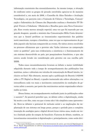 informação consistente dos encaminhamentos. Ao mesmo tempo, a situação
de confronto entre os grupos de pressão envolvidos agravou-se de maneira
considerável e, em maio de 2006, o Conselho de Altos Estudos e Avaliação
Tecnológica, em parceria com a Comissão de Ciência e Tecnologia, Comuni-
cação e Informática da Câmara dos Deputados realizou o Seminário TV Di-
gital: Futuro e Cidadania - Obstáculos e Desafios para uma Nova Comunica-
ção. Esse evento merece atenção especial, uma vez que foi marcado por um
grande desgaste, quando o ministro das Comunicações Hélio Costa determi-
nou que a Anatel proibisse as transmissões experimentais dos padrões
norte-americano, europeu e brasileiro, uma vez que os representantes do pa-
drão japonês não haviam comparecido ao evento. Os vários atores envolvidos
no processo afirmaram que o governo não “tinha interesse na comparação
entre os padrões”, pois isso evidenciaria a existência e o funcionamento de
um sistema desenvolvido no país, por pesquisadores brasileiros, e que não
estava sendo levado em consideração pelo governo em sua escolha pelo
ISDB.
        Todos esses encaminhamentos levaram ao debate a maior visibilidade
adquirida durante todo o tempo de acompanhamento das publicações (em
matérias, notas e editoriais em veículos de comunicação do Brasil inteiro, in-
clusive on-line). Não obstante, mesmo após a publicação do Decreto 5.820/06
sobre a TV Digital no Brasil, o quadro instaurado não sofreu alterações e se
intensificava cada vez mais o movimento contestatório às conduções do go-
verno sobre o assunto, por parte dos movimentos sociais organizados relacio-
nados ao tema.
        Dessa forma, em acompanhamento realizado junto às publicações sobre
o assunto12, foi possível perceber que, no debate sobre a digitalização, ainda
há muito a ser dito, uma vez que o tema não é tão simplista como apresenta-
do. Deve-se debater o potencial de inclusão social e as implicações da im-
plantação de um sistema em longo prazo, porque o período para a completa
transição do analógico para o digital deverá levar vários anos, tendo em vis-
ta o limitado poder de compra do brasileiro. Carecem de debate, também, os
investimentos necessários à digitalização e, principalmente, como serão divi-

   12
     Para maior detalhamento, consultar tese de doutoramento da autora, que trata da Digitalização da
TV no Brasil, disponibilizada no endereço http://poseca.incubadora.fapesp.br/portal/bdtd/2006/2006-do-
santos_adriana.pdf.
                                                                                                   21
 