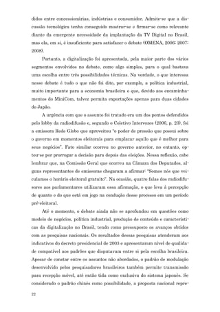 didos entre concessionárias, indústrias e consumidor. Admite-se que a dis-
cussão tecnológica tenha conseguido mostrar-se e firmar-se como relevante
diante da emergente necessidade da implantação da TV Digital no Brasil,
mas ela, em si, é insuficiente para satisfazer o debate (OMENA, 2006; 2007;
2008).
     Portanto, a digitalização foi apresentada, pela maior parte dos vários
segmentos envolvidos no debate, como algo simples, para o qual bastava
uma escolha entre três possibilidades técnicas. Na verdade, o que interessa
nesse debate é tudo o que não foi dito, por exemplo, a política industrial,
muito importante para a economia brasileira e que, devido aos encaminha-
mentos do MiniCom, talvez permita exportações apenas para duas cidades
do Japão.
     A urgência com que o assunto foi tratado era um dos pontos defendidos
pelo lobby da radiodifusão e, segundo o Coletivo Intervozes (2006, p. 23), foi
a emissora Rede Globo que aproveitou “o poder de pressão que possui sobre
o governo em momentos eleitorais para emplacar aquilo que é melhor para
seus negócios”. Fato similar ocorreu no governo anterior, no entanto, op-
tou-se por prorrogar a decisão para depois das eleições. Nessa reflexão, cabe
lembrar que, na Comissão Geral que ocorreu na Câmara dos Deputados, al-
guns representantes de emissoras chegaram a afirmar: “Somos nós que vei-
culamos o horário eleitoral gratuito”. Na ocasião, quatro falas dos radiodifu-
sores aos parlamentares utilizaram essa afirmação, o que leva à percepção
de quanto e do que está em jogo na condução desse processo em um período
pré-eleitoral.
     Até o momento, o debate ainda não se aprofundou em questões como
modelo de negócios, política industrial, produção de conteúdo e característi-
cas da digitalização no Brasil, tendo como pressuposto os avanços obtidos
com as pesquisas nacionais. Os resultados dessas pesquisas atenderam aos
indicativos do decreto presidencial de 2003 e apresentaram nível de qualida-
de compatível aos padrões que disputavam entre si pela escolha brasileira.
Apesar de constar entre os assuntos não abordados, o padrão de modulação
desenvolvido pelos pesquisadores brasileiros também permite transmissão
para recepção móvel, até então tida como exclusiva do sistema japonês. Se
considerado o padrão chinês como possibilidade, a proposta nacional repre-

22
 