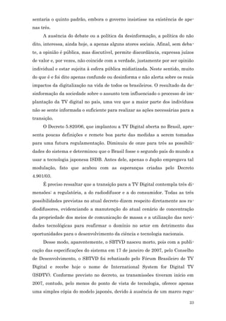 sentaria o quinto padrão, embora o governo insistisse na existência de ape-
nas três.
     A ausência do debate ou a política da desinformação, a política do não
dito, interessa, ainda hoje, a apenas alguns atores sociais. Afinal, sem deba-
te, a opinião é pública, mas discutível, permite discordância, expressa juízos
de valor e, por vezes, não coincide com a verdade, justamente por ser opinião
individual e estar sujeita à esfera pública midiatizada. Neste sentido, muito
do que é e foi dito apenas confunde ou desinforma e não alerta sobre os reais
impactos da digitalização na vida de todos os brasileiros. O resultado da de-
sinformação da sociedade sobre o assunto tem influenciado o processo de im-
plantação da TV digital no país, uma vez que a maior parte dos indivíduos
não se sente informada o suficiente para realizar as ações necessárias para a
transição.
     O Decreto 5.820/06, que implantou a TV Digital aberta no Brasil, apre-
senta poucas definições e remete boa parte das medidas a serem tomadas
para uma futura regulamentação. Diminuiu de onze para três as possibili-
dades do sistema e determinou que o Brasil fosse o segundo país do mundo a
usar a tecnologia japonesa ISDB. Antes dele, apenas o Japão empregava tal
modulação, fato que acabou com as esperanças criadas pelo Decreto
4.901/03.
     É preciso ressaltar que a transição para a TV Digital contempla três di-
mensões: a regulatória, a do radiodifusor e a do consumidor. Todas as três
possibilidades previstas no atual decreto dizem respeito diretamente aos ra-
diodifusores, evidenciando a manutenção do atual cenário de concentração
da propriedade dos meios de comunicação de massa e a utilização das novi-
dades tecnológicas para reafirmar o domínio no setor em detrimento das
oportunidades para o desenvolvimento da ciência e tecnologia nacionais.
     Desse modo, aparentemente, o SBTVD nasceu morto, pois com a publi-
cação das especificações do sistema em 17 de janeiro de 2007, pelo Conselho
de Desenvolvimento, o SBTVD foi rebatizado pelo Fórum Brasileiro de TV
Digital e recebe hoje o nome de International System for Digital TV
(ISDTV). Conforme previsto no decreto, as transmissões tiveram início em
2007, contudo, pelo menos do ponto de vista de tecnologia, oferece apenas
uma simples cópia do modelo japonês, devido à ausência de um marco regu-

                                                                            23
 