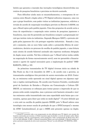 latório que garanta a inserção das inovações tecnológicas desenvolvidas nos
centros de pesquisa brasileiros e previstas no decreto assinado.
          Para dificultar ainda mais os encaminhamentos, o cronograma de en-
contros entre Brasil e Japão sobre a TV Digital enfrentou impasses, uma vez
que o grupo brasileiro, sem poder visitar as indústrias japonesas, solicitou a
revisão do acordo de cooperação tecnológica previsto no Decreto 5.820/06, em
que o Brasil optou pelo padrão japonês. Uma das propostas do acordo seria a
troca de experiências e cooperação entre centros de pesquisas japoneses e
brasileiros, mas não foi permitido aos brasileiros cumprir a programação ini-
cial que incluía visita às indústrias. Segundo Marques (2007), o pretexto ale-
gado pelos japoneses foi o de proteger segredos industriais. Somado a isso,
até o momento, não se ouve falar nada sobre a prometida fábrica de semi-
condutores, decisiva no processo de escolha do padrão japonês, e uma leitura
mais atenta do acordo bilateral assinado não expressa nenhuma obrigação
do Japão nesse sentido. Tal fato evidencia que “o Brasil talvez tenha cedido
na negociação de forma excessivamente servil, sem ter garantido o financia-
mento e aporte de capital necessário para a implantação do padrão” (SHI-
RAHATA, 2008, p. 55).
          As primeiras transmissões de TV digital tiveram início na cidade de
São Paulo no dia 2 de dezembro de 2007 e, de acordo com o governo, as
transmissões analógicas têm previsão de serem encerradas em 2016. Contu-
do, as emissoras estão operando em sinal digital apenas em algumas capi-
tais e regiões metropolitanas. De acordo com Gustavo Guindre, coordenador
geral do Instituto de Estudos e Projetos em Comunicação e Cultura (IN-
DECS), as emissoras se esforçam para tentar passar a impressão de que os
prazos estão sendo cumpridos, mas o processo está bastante atrasado e mui-
tas emissoras estão transmitindo com uma capacidade mais baixa que a ne-
cessária, apenas para dizer que estão no modo digital 13. O autor defende que
o erro está na escolha do padrão japonês (ISDB), pois “o Brasil adotou uma
tecnologia com menor escala de produção do que o DVB [europeu] e mesmo
do ATSC [estadunidense], já que o ISDB está presente apenas no Japão.

     13
      A RedeTV! transmite toda a sua programação em alta definição para TV digital, com exceção dos
horários contratados por terceiros. A Globo transmite jogos de futebol, a novela do horário nobre, filmes
e séries próprias, além de, eventualmente, outros programas. Toda a programação da Band entre 18h e
1h é em alta definição. O SBT e a Record transmitem filmes com essa qualidade. A Record também re-
prisa a primeira temporada da série norte-americana "Heroes" em alta definição (TV DIGITAL, 2008).
24
 