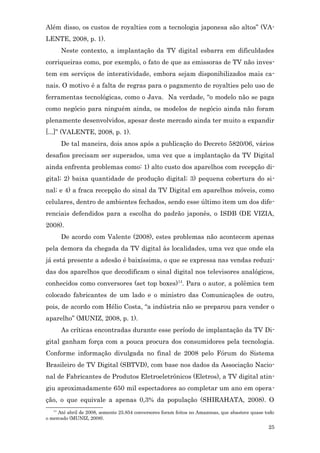 Além disso, os custos de royalties com a tecnologia japonesa são altos” (VA-
LENTE, 2008, p. 1).
        Neste contexto, a implantação da TV digital esbarra em dificuldades
corriqueiras como, por exemplo, o fato de que as emissoras de TV não inves-
tem em serviços de interatividade, embora sejam disponibilizados mais ca-
nais. O motivo é a falta de regras para o pagamento de royalties pelo uso de
ferramentas tecnológicas, como o Java. Na verdade, “o modelo não se paga
como negócio para ninguém ainda, os modelos de negócio ainda não foram
plenamente desenvolvidos, apesar deste mercado ainda ter muito a expandir
[...]” (VALENTE, 2008, p. 1).
        De tal maneira, dois anos após a publicação do Decreto 5820/06, vários
desafios precisam ser superados, uma vez que a implantação da TV Digital
ainda enfrenta problemas como: 1) alto custo dos aparelhos com recepção di-
gital; 2) baixa quantidade de produção digital; 3) pequena cobertura do si-
nal; e 4) a fraca recepção do sinal da TV Digital em aparelhos móveis, como
celulares, dentro de ambientes fechados, sendo esse último item um dos dife-
renciais defendidos para a escolha do padrão japonês, o ISDB (DE VIZIA,
2008).
        De acordo com Valente (2008), estes problemas não acontecem apenas
pela demora da chegada da TV digital às localidades, uma vez que onde ela
já está presente a adesão é baixíssima, o que se expressa nas vendas reduzi-
das dos aparelhos que decodificam o sinal digital nos televisores analógicos,
conhecidos como conversores (set top boxes)14. Para o autor, a polêmica tem
colocado fabricantes de um lado e o ministro das Comunicações de outro,
pois, de acordo com Hélio Costa, “a indústria não se preparou para vender o
aparelho” (MUNIZ, 2008, p. 1).
        As críticas encontradas durante esse período de implantação da TV Di-
gital ganham força com a pouca procura dos consumidores pela tecnologia.
Conforme informação divulgada no final de 2008 pelo Fórum do Sistema
Brasileiro de TV Digital (SBTVD), com base nos dados da Associação Nacio-
nal de Fabricantes de Produtos Eletroeletrônicos (Eletros), a TV digital atin-
giu aproximadamente 650 mil espectadores ao completar um ano em opera-
ção, o que equivale a apenas 0,3% da população (SHIRAHATA, 2008). O
   14
     Até abril de 2008, somente 25.854 conversores foram feitos no Amazonas, que abastece quase todo
o mercado (MUNIZ, 2008).
                                                                                                 25
 