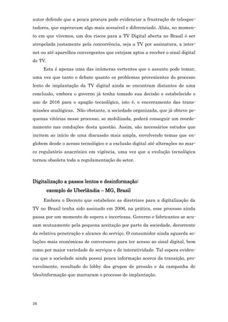 autor defende que a pouca procura pode evidenciar a frustração de telespec-
tadores, que esperavam algo mais acessível e diferenciado. Aliás, no momen-
to em que vivemos, um dos riscos para a TV Digital aberta no Brasil é ser
atropelada justamente pela concorrência, seja a TV por assinatura, a inter-
net ou até aparelhos convergentes que estejam aptos a receber o sinal digital
de TV.
     Esta é apenas uma das inúmeras vertentes que o assunto pode tomar,
uma vez que tanto o debate quanto os problemas provenientes do processo
lento de implantação da TV digital ainda se encontram distantes de uma
conclusão, embora o governo já tenha tomado sua decisão e estabelecido o
ano de 2016 para o apagão tecnológico, isto é, o encerramento das trans-
missões analógicas. Não obstante, a sociedade organizada, que já obteve pe-
quenas vitórias nesse processo, se mobilizada, poderá conseguir um reorde-
namento nas conduções desta questão. Assim, são necessários estudos que
incitem ao início de uma discussão mais ampla, envolvendo temas que en-
globem desde o acesso tecnológico e a exclusão digital até alterações no mar-
co regulatório anacrônico em vigência, uma vez que a evolução tecnológica
tornou obsoleta toda a regulamentação do setor.



Digitalização a passos lentos e desinformação:
      exemplo de Uberlândia – MG, Brasil
     Embora o Decreto que estabelece as diretrizes para a digitalização da
TV no Brasil tenha sido assinado em 2006, na prática, esse processo ainda
passa por um momento de espera e incertezas. Governo e fabricantes se acu-
sam mutuamente pela pequena aceitação por parte da sociedade, decorrente
da relativa penetração e alcance do serviço. O consumidor ainda aguarda so-
luções mais econômicas de conversores para ter acesso ao sinal digital, bem
como por maior variedade de serviços e de interatividade. Tal espera eviden-
cia que a sociedade ainda possui pouca informação acerca da transição, pro-
vavelmente, resultado do lobby dos grupos de pressão e da campanha de
(des)informação que marcaram o processo de implantação.




26
 