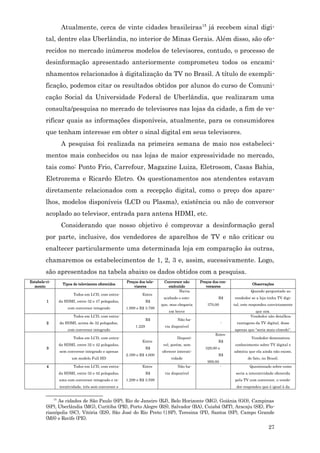 Atualmente, cerca de vinte cidades brasileiras 15 já recebem sinal digi-
         tal, dentre elas Uberlândia, no interior de Minas Gerais. Além disso, são ofe-
         recidos no mercado inúmeros modelos de televisores, contudo, o processo de
         desinformação apresentado anteriormente comprometeu todos os encami-
         nhamentos relacionados à digitalização da TV no Brasil. A título de exempli-
         ficação, podemos citar os resultados obtidos por alunos do curso de Comuni-
         cação Social da Universidade Federal de Uberlândia, que realizaram uma
         consulta/pesquisa no mercado de televisores nas lojas da cidade, a fim de ve-
         rificar quais as informações disponíveis, atualmente, para os consumidores
         que tenham interesse em obter o sinal digital em seus televisores.
                A pesquisa foi realizada na primeira semana de maio nos estabeleci-
         mentos mais conhecidos ou nas lojas de maior expressividade no mercado,
         tais como: Ponto Frio, Carrefour, Magazine Luiza, Eletrosom, Casas Bahia,
         Eletrozema e Ricardo Eletro. Os questionamentos aos atendentes estavam
         diretamente relacionados com a recepção digital, como o preço dos apare-
         lhos, modelos disponíveis (LCD ou Plasma), existência ou não de conversor
         acoplado ao televisor, entrada para antena HDMI, etc.
                Considerando que nosso objetivo é comprovar a desinformação geral
         por parte, inclusive, dos vendedores de aparelhos de TV e não criticar ou
         enaltecer particularmente uma determinada loja em comparação às outras,
         chamaremos os estabelecimentos de 1, 2, 3 e, assim, sucessivamente. Logo,
         são apresentados na tabela abaixo os dados obtidos com a pesquisa.
Estabele-ci-                                        Preços dos tele-    Conversor não       Preços dos con-
                 Tipos de televisores oferecidos                                                                        Observações
  mento                                                 visores           embutido             versores
                                                                               Havia                                   Quando perguntado ao
                       Todos em LCD, com entra-              Entre
                                                                        acabado o esto-               R$      vendedor se a loja tinha TV digi-
         1     da HDMI, entre 32 e 47 polegadas,                 R$
                                                                       que, mas chegaria        370,00        tal, este respondeu convictamente
                    com conversor integrado         1.999 e R$ 3.799
                                                                           em breve                                      que sim.
                       Todos em LCD, com entra-                                                                        Vendedor não detalhou
                                                                 R$             Não ha-
         2     da HDMI, acima de 32 polegadas,                                                            -    vantagens da TV digital, disse
                                                         1.229           via disponível
                    com conversor integrado                                                                   apenas que “seria mais cômodo”.
                                                                                                    Entre
                       Todos em LCD, com entra-                                 Disponí-                                Vendedor demonstrou
                                                             Entre                                    R$
               da HDMI, entre 32 e 42 polegadas,                        vel, porém, sem                       conhecimento sobre TV digital e
         3                                                       R$                            329,00 e
               sem conversor integrado e apenas                        oferecer interati-                     admitiu que ela ainda não existe,
                                                    2.399 e R$ 4.600                                  R$
                      um modelo Full HD                                     vidade                                   de fato, no Brasil.
                                                                                                999,00
         4             Todos em LCD, com entra-              Entre              Não ha-                   -            Questionado sobre como
               da HDMI, entre 32 e 42 polegadas,                 R$      via disponível                        seria a interatividade oferecida
               uma com conversor integrado e in-    1.299 e R$ 3.599                                          pela TV com conversor, o vende-
               teratividade, três sem conversor e                                                              dor respondeu que é igual à da


            15
               As cidades de São Paulo (SP), Rio de Janeiro (RJ), Belo Horizonte (MG), Goiânia (GO), Campinas
         (SP), Uberlândia (MG), Curitiba (PR), Porto Alegre (RS), Salvador (BA), Cuiabá (MT), Aracaju (SE), Flo-
         rianópolis (SC), Vitória (ES), São José do Rio Preto (|SP), Teresina (PI), Santos (SP), Campo Grande
         (MS) e Recife (PE).
                                                                                                                                  27
 