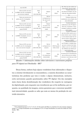 Sky. Disse que não vendem con-
                    duas Full HD
                                                                                                         versor porque “não tem saída”.
                                                                                                                  Vendedor disse que a
                  Todos em LCD, com entra-              Entre
                                                                           Disponí-              R$     loja oferecia TV digital, mas não
5         da HDMI, entre 26 e 42 polegadas,              R$
                                                                         vel              350,00         soube dar informações detalha-
              sem conversor integrado          1.499 e R$ 2.999
                                                                                                                      das.
                                                                           Não ha-
                  Todos sem conversor inte-                                                                      Vendedor realizou mau
                                                                  via disponível na
6          grado, entre 30 e 40 polegadas,                -                                        -    atendimento e não se dispôs a dar
                                                                  loja, apenas pelo
                      Full HD                                                                                  mais informações.
                                                                         site
                                                                                                                  Vendedor demonstrou
                  Todos em LCD, com entra-                                 Disponí-
                                                        Entre                                           conhecimento sobre TV digital e
          da HDMI, entre 32 e 42 polegadas,                       vel, porém, sem                R$
7                                                        R$                                              disse que, no momento, a única
          com e sem conversor integrado, al-                      oferecer interati-      449,00
                                               1.449 e R$ 2.499                                         vantagem é melhoria na qualida-
                   gumas Full HD                                       vidade
                                                                                                                 de da imagem.
                                                                                                                 Vendedor recomendou
                                                                                                        que seria melhor esperar que os
                  Todos em LCD, com entra-              Entre
                                                                           Disponí-              R$     preços caíssem e que, no momen-
8         da HDMI, 32 polegadas, sem con-                R$
                                                                         vel              399,00        to, não compensa pagar tão caro
                  versor integrado             1.449 e R$ 2.499
                                                                                                         para ter acesso a apenas alguns
                                                                                                             programas em HDTV.
                                                                                                                Quando questionado so-
                                                                                                         bre TV digital, o vendedor disse
                  Todos em LCD, com entra-              Entre              Não ha-               R$
                                                                                                         que nem a emissora local sabia
9         da HDMI, entre 32 e 42 polegadas,              R$       via disponível no    300,00 (quando
                                                                                                         explicar o que era e ele também
           com e sem conversor integrado       2.699 e R$ 3.299       momento          tinha na loja)
                                                                                                         não. Enfatizou que cobriria pre-
                                                                                                               ços de outras lojas.
                                                                                                                  Vendedores diferentes
                  Todos em LCD, com entra-
                                                        Entre              Disponí-                     da mesma loja se contradisseram,
          da HDMI, entre 32 e 42 polegadas,                                                      R$
10                                                       R$       vel e proporciona                      pois um disse que não vendiam
          com e sem conversor integrado, al-                                              499,00
                                               1.399 e R$ 6.999    interatividade                       conversor e outro disse que vendi-
                   gumas Full HD
                                                                                                                       am.
           Quadro 1: Informações obtidas sobre televisores e conversores próprios
para TV digital em Uberlândia - MG16


           Dessa forma, embora haja alguns vendedores bem informados e dispos-
tos a orientar devidamente os consumidores, a maioria desconhece as carac-
terísticas dos produtos que tem à venda e alguns demonstram, inclusive,
certo nervosismo quando questionados sobre TV digital. Um dos exemplos
mais claros desta desinformação dos vendedores diz respeito às vantagens
da digitalização, pois enquanto uns reconhecem que só há melhorias, por en-
quanto, na qualidade da imagem, outros garantem que o conversor possibili-
tará interatividade, quando se sabe que nem ao menos há produção de con-
teúdo interativo.




     16
     Os estabelecimentos 5 e 6, 7 e 8, 9 e 10 são pares de filiais ou matrizes de uma mesma empresa,
sendo 5, 7 e 9 lojas localizadas em um shopping e 6, 8 e 10 lojas localizadas no centro da cidade de Uber-
lândia - MG.
28
 
