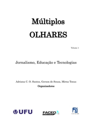 Múltiplos
           OLHARES
                                             Volume 1




Jornalismo, Educação e Tecnologias




Adriana C. O. Santos, Gerson de Sousa, Mirna Tonus
                  Organizadores
 