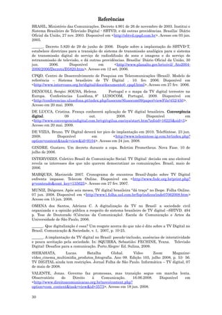 Referências
BRASIL, Ministério das Comunicações. Decreto 4.901 de 26 de novembro de 2003. Institui o
Sistema Brasileiro de Televisão Digital - SBTVD, e dá outras providências. Brasília: Diário
Oficial da União, 27 nov. 2003. Disponível em <http://sbtvd.cpqd.com.br>. Acesso em 03 jan.
2005.
______. Decreto 5.820 de 29 de junho de 2006. Dispõe sobre a implantação do SBTVD-T,
estabelece diretrizes para a transição do sistema de transmissão analógica para o sistema
de transmissão digital do serviço de radiodifusão de sons e imagens e do serviço de
retransmissão de televisão, e dá outras providências. Brasília: Diário Oficial da União, 30
jun.      2006.       Disponível       em       <http://www.planalto.gov.br/ccivil/_Ato2004-
2006/2006/Decreto/D5820.htm>. Acesso em 12 set. 2006.
CPQD. Centro de Desenvolvimento de Pesquisa em Telecomunicações (Brasil). Modelo de
referência – Sistema brasileiro de TV Digital . 10. fev. 2006. Disponível em
<http://www.intervozes.org.br/digital/docs/documento0_cpqd.html>. Acesso em 27 fev. 2006.
DENICOLI, Sergio; SOUSA, Helena.             Portugal e o mapa da TV digital terrestre na
Europa. Conferências Lusófona, 8º LUSOCOM, Portugal, 2009. Disponível em
<http://conferencias.ulusofona.pt/index.php/lusocom/8lusocom09/paper/viewFile/452/450>.
Acesso em 20 mai. 2009.
DE LUCCA, Cristina. França conhecerá aplicação de TV digital brasileira. Convergência
digital.          09             out.            2008.             Disponível         em
<http://www.convergenciadigital.com.br/cgi/cgilua.exe/sys/start.htm?infoid=16225&sid=3>
Acesso em 20 mai. 2009.
DE VIZIA, Bruno. TV Digital deverá ter pico de implantação em 2010. TeleSíntese. 23 jun.
2008.         Disponível        em           <http://www.telesintese.ig.com.br/index.php?
option=content&task=view&id=9104>. Acesso em 24 jun. 2008.
GINDRE. Gustavo. Um decreto durante a copa. Boletim Prometheus. Nova Fase. 10 de
julho de 2006.
INTERVOZES. Coletivo Brasil de Comunicação Social. TV Digital: decisão em ano eleitoral
revela os interesses dos que não querem democratizar as comunicações. Brasil, maio de
2006.
MARQUES, Marineide 2007. Cronograma de encontros Brasil-Japão sobre TV Digital
enfrenta impasse. Telecom Online. Disponível em <http://www.fndc.org.br/print.php?
p=conteudo&cont_key=135625>. Acesso em 27 fev. 2007.
MUNIZ, Diógenes. Após seis meses, TV digital brasileira "dá traço" no Ibope. Folha Online.
07 jun. 2008. Disponível em <http://www1.folha.uol.com.br/fsp/indices/inde07062008.htm>
Acesso em 15 jun. 2008.
OMENA dos Santos, Adriana C. A digitalização da TV no Brasil: a sociedade civil
organizada e a opinião pública a respeito do sistema brasileiro de TV digital –SBTVD. 494
p. Tese de Doutorado (Ciências da Comunicação). Escola de Comunicação e Artes da
Universidade de São Paulo, 2006.
______. Que digitalização é essa? Um resgate acerca do que não é dito sobre a TV Digital no
Brasil. Comunicação & Sociedade, v. 1, 2007, p. 10-25.
______. A implantação da TV digital no Brasil: pseudo-inclusão, ausências de interatividade
e pouca aceitação pela sociedade. In: SQUIRRA, Sebastião; FECHINE, Yvana. Televisão
Digital: Desafios para a comunicação. Porto Alegre: Ed. Sulina, 2009.
SHIRAHATA,        Lucas.     Batalha       Global.     Video      Zoom       Magazine:
vídeo_cinema_multimidia_produtos_fotografia. Ano 09. Edição 105, julho 2008, p. 53- 56.
TV DIGITAL ainda tem restrições. Jornal Folha de São Paulo. Informática – TV digital, 07
de maio de 2008.
VALENTE, Jonas. Governo faz promessas, mas transição segue em marcha lenta.
Observatório     do    Direito   à     Comunicação.     16.06.2008. Disponível em
<http://www.direitoacomunicacao.org.br/novo/content.php?
option=com_content&task=view&id=3573>. Acesso em 18 jun. 2008.

30
 