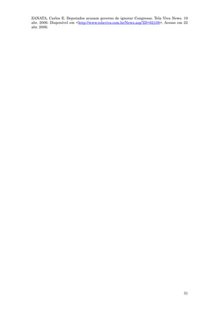 ZANATA, Carlos E. Deputados acusam governo de ignorar Congresso. Tela Viva News. 19
abr. 2006. Disponível em <http://www.telaviva.com.br/News.asp?ID=62109>. Acesso em 22
abr. 2006.




                                                                                  31
 