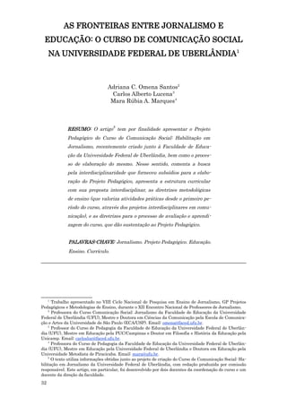 AS FRONTEIRAS ENTRE JORNALISMO E
 EDUCAÇÃO: O CURSO DE COMUNICAÇÃO SOCIAL
     NA UNIVERSIDADE FEDERAL DE UBERLÂNDIA1



                                  Adriana C. Omena Santos2
                                   Carlos Alberto Lucena3
                                   Mara Rúbia A. Marques4



             RESUMO: O artigo5 tem por finalidade apresentar o Projeto
             Pedagógico do Curso de Comunicação Social: Habilitação em
             Jornalismo, recentemente criado junto à Faculdade de Educa-
             ção da Universidade Federal de Uberlândia, bem como o proces-
             so de elaboração do mesmo. Nesse sentido, comenta a busca
             pela interdisciplinaridade que forneceu subsídios para a elabo-
             ração do Projeto Pedagógico, apresenta a estrutura curricular
             com sua proposta interdisciplinar, as diretrizes metodológicas
             de ensino (que valoriza atividades práticas desde o primeiro pe-
             ríodo do curso, através dos projetos interdisciplinares em comu-
             nicação), e as diretrizes para o processo de avaliação e aprendi-
             zagem do curso, que dão sustentação ao Projeto Pedagógico.


              PALAVRAS-CHAVE: Jornalismo. Projeto Pedagógico. Educação.
              Ensino. Currículo.
_______________________________________________________________________




     1
      Trabalho apresentado no VIII Ciclo Nacional de Pesquisa em Ensino de Jornalismo, GP Projetos
Pedagógicos e Metodologias de Ensino, durante o XII Encontro Nacional de Professores de Jornalismo.
    2
      Professora do Curso Comunicação Social: Jornalismo da Faculdade de Educação da Universidade
Federal de Uberlândia (UFU), Mestre e Doutora em Ciências da Comunicação pela Escola de Comunica-
ção e Artes da Universidade de São Paulo (ECA/USP). Email: omena@faced.ufu.br.
    3
      Professor do Curso de Pedagogia da Faculdade de Educação da Universidade Federal de Uberlân-
dia (UFU), Mestre em Educação pela PUC/Campinas e Doutor em Filosofia e História da Educação pela
Unicamp. Email: carlosluc@faced.ufu.br.
    4
      Professora do Curso de Pedagogia da Faculdade de Educação da Universidade Federal de Uberlân-
dia (UFU), Mestre em Educação pela Universidade Federal de Uberlândia e Doutora em Educação pela
Universidade Metodista de Piracicaba. Email: mara@ufu.br.
    5
      O texto utiliza informações obtidas junto ao projeto de criação do Curso de Comunicação Social: Ha-
bilitação em Jornalismo da Universidade Federal de Uberlândia, com redação produzida por comissão
responsável. Este artigo, em particular, foi desenvolvido por dois docentes da coordenação do curso e um
docente da direção da faculdade.
32
 