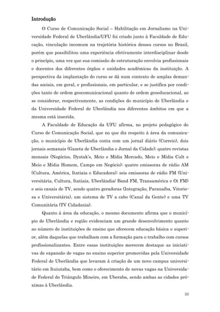 Introdução
     O Curso de Comunicação Social – Habilitação em Jornalismo na Uni-
versidade Federal de Uberlândia/UFU foi criado junto à Faculdade de Edu-
cação, vinculação incomum na trajetória histórica desses cursos no Brasil,
porém que possibilitou uma experiência efetivamente interdisciplinar desde
o princípio, uma vez que sua comissão de estruturação envolvia profissionais
e docentes dos diferentes órgãos e unidades acadêmicas da instituição. A
perspectiva da implantação do curso se dá num contexto de amplas deman-
das sociais, em geral, e profissionais, em particular, e se justifica por condi-
ções tanto de ordem geocomunicacional quanto de ordem geoeducacional, ao
se considerar, respectivamente, as condições do município de Uberlândia e
da Universidade Federal de Uberlândia nos diferentes âmbitos em que a
mesma está inserida.
     A Faculdade de Educação da UFU afirma, no projeto pedagógico do
Curso de Comunicação Social, que no que diz respeito à área da comunica-
ção, o município de Uberlândia conta com um jornal diário (Correio), dois
jornais semanais (Gazeta de Uberlândia e Jornal da Cidade); quatro revistas
mensais (Negócios, Dystak’s, Meio e Mídia Mercado, Meio e Mídia Cult e
Meio e Mídia Homem, Campo em Negócio); quatro emissoras de rádio AM
(Cultura, América, Itatiaia e Educadora); seis emissoras de rádio FM (Uni-
versitária, Cultura, Itatiaia, Uberlândia/ Band FM, Transamérica e Oi FM)
e seis canais de TV, sendo quatro geradoras (Integração, Paranaíba, Vitorio-
sa e Universitária), um sistema de TV a cabo (Canal da Gente) e uma TV
Comunitária (TV Cidadania).
     Quanto à área da educação, o mesmo documento afirma que o municí-
pio de Uberlândia e região evidenciam um grande desenvolvimento quanto
ao número de instituições de ensino que oferecem educação básica e superi-
or, além daquelas que trabalham com a formação para o trabalho com cursos
profissionalizantes. Entre essas instituições merecem destaque as iniciati-
vas de expansão de vagas no ensino superior promovidas pela Universidade
Federal de Uberlândia que levaram à criação de um novo campus universi-
tário em Ituiutaba, bem como o oferecimento de novas vagas na Universida-
de Federal do Triângulo Mineiro, em Uberaba, sendo ambas as cidades pró-
ximas à Uberlândia.
                                                                             33
 