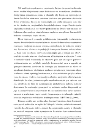 Tal quadro demonstra que o crescimento da área de comunicação social
possui sólidas relações com a área de educação no município de Uberlândia.
Desta forma, comunicação social e educação não devem ser concebidas de
forma dicotômica, mas como processos conjuntos que permitam a formação
de um profissional da área de comunicação com sólida formação e visão am-
pla da ciência e da complexidade da sociedade do seu tempo. Essa formação
ampliada possibilitará a esse futuro profissional da área de comunicação so-
cial desenvolver projetos e trabalhos que explorem a amplitude das possibili-
dades de intervenção e ação na área.
         Neste contexto é crescente o diálogo entre comunicação e educação no
próprio desenvolvimento sociocultural da sociedade brasileira na contempo-
raneidade. Destacam-se, nesse sentido, a consolidação de inúmeros progra-
mas de natureza educativa e que hoje já fazem parte de nossa vida cotidiana
[...] bem como os estudos sobre educomunicação que se somam aos PCN 6 e
sua interpretação sobre as relações entre a linguagem e a educação. O espa-
ço comunicacional relacionado ao educativo pode ser um espaço político e
problematizador da realidade, condição fundamental para a negação de
qualquer dimensão positivista de formação que desconsidere as visões de
mundo em disputa, as ideologias e as classes sociais que a constroem, elabo-
rando suas visões e percepções de mundo, a educomunicação propõe a elabo-
ração de espaços criativos comunicativos abertos, quebrando a hierarquia na
distribuição do saber, justamente pelo reconhecimento de que todas as pes-
soas envolvidas no fluxo da informação são produtoras de cultura, indepen-
dentemente de sua função operacional no ambiente escolar. O que está em
jogo é a compreensão da importância da ação comunicativa para o convívio
humano, a produção do conhecimento, bem como para a elaboração e viabili-
zação de projetos colaborativos de mudanças sociais (UFU/FACED, 2008).
         É nesse sentido que, verificando o desenvolvimento da área de comuni-
cação social no Brasil e na região do Triângulo Mineiro, ao lado do desenvol-
vimento da articulação entre o campo da comunicação social e a educação,
em especial no que se refere à produção de documentários e outros tipos de

     6
     Parâmetros Curriculares Nacionais são referenciais de qualidade elaboradas pelo Governo Federal
em 1996. São diretrizes voltadas, sobretudo, para a estruturação e reestruturação dos currículos escola-
res de todo o Brasil - obrigatórias para a rede pública e opcionais para as instituições privadas. Ou seja,
o objetivo principal dos PCN é padronizar o ensino no país, estabelecendo pilares fundamentais para
guiar a educação formal e a própria relação escola-sociedade no cotidiano.
34
 