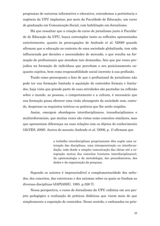programas de natureza informativa e educativa, entendemos a pertinência e
urgência da UFU implantar, por meio da Faculdade de Educação, um curso
de graduação em Comunicação Social, com habilitação em Jornalismo.
     Há que ressaltar que a criação do curso de jornalismo junto à Faculda-
de de Educação da UFU, busca contemplar tanto as reflexões apresentadas
anteriormente, quanto às preocupações de Andrade et al. (2006) quando
afirmam que a educação no contexto de uma sociedade globalizada, tem sido
influenciada por decisões e necessidades de mercado, o que resulta na for-
mação de profissionais que atendam tais demandas, fato que por vezes pre-
judica na formação de indivíduos que percebam o seu posicionamento en-
quanto sujeitos, bem como responsabilidade social inerente à sua profissão.
     Tendo como pressuposto o fato de que o profissional de jornalismo não
pode ter sua formação limitada à aquisição de conteúdos formais e limita-
dos, haja vista que grande parte de suas atividades são pautadas na reflexão
sobre o mundo, as pessoas, o comportamento e a cultura, é necessário que
sua formação possa oferecer uma visão abrangente da sociedade sem, contu-
do, desprezar os requisitos teóricos ou práticos que lhe serão exigidos.
     Assim, emergem abordagens interdisciplinares, transdisciplinares e
multireferenciais, que muitas vezes são vistas como conceitos similares, mas
que apresentam diferenças na suas relações com os objetos do conhecimento
(ALVES, 2006). Acerca do assunto Andrade et al. (2006, p. 1) afirmam que


                     o trabalho interdisciplinar propriamente dito supõe uma in-
                     teração das disciplinas, uma interpenetração ou interfecun-
                     dação, indo desde a simples comunicação das ideias até a in-
                     tegração mutua dos conceitos (contatos interdisciplinares),
                     da epistemologia e da metodologia, dos procedimentos, dos
                     dados e da organização da pesquisa.


     Segundo os autores é imprescindível a complementaridade dos méto-
dos, dos conceitos, das estruturas e dos axiomas sobre os quais se fundam as
diversas disciplinas (JAPIASSU, 1995. p.326-7).
     Nessa perspectiva, o curso de Jornalismo da UFU enfatiza em seu pro-
jeto pedagógico a realização de práticas didáticas que visem mais do que
simplesmente a exposição de conteúdos. Nesse sentido, e embasados no prin-


                                                                              35
 