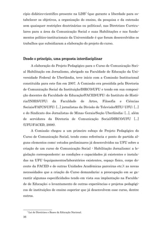 cípio didático-científico presente na LDB7 (que garante a liberdade para es-
tabelecer os objetivos, a organização do ensino, da pesquisa e da extensão
sem quaisquer restrições doutrinárias ou políticas), nas Diretrizes Curricu-
lares para a área da Comunicação Social e suas Habilitações e nos funda-
mentos político-institucionais da Universidade é que foram desenvolvidos os
trabalhos que subsidiaram a elaboração do projeto do curso.



Desde o princípio, uma proposta interdisciplinar
           A elaboração do Projeto Pedagógico para o Curso de Comunicação Soci-
al Habilitação em Jornalismo, abrigado na Faculdade de Educação da Uni-
versidade Federal de Uberlândia, teve início com a Comissão Institucional
constituída para este fim em 2007. A Comissão era presidida pela Diretoria
de Comunicação Social da Instituição/DIRCO/UFU e tendo em sua composi-
ção docentes da Faculdade de Educação/FACED/UFU; do Instituto de Histó-
ria/INHIS/UFU;                da     Faculdade         de   Artes,   Filosofia   e   Ciências
Sociais/FAFCS/UFU; [...] jornalistas da Divisão de Televisão/RTU/ UFU; [...]
e do Sindicato dos Jornalistas de Minas Gerais/Seção Uberlândia; [...], além
de servidores da Diretoria de Comunicação Social/DIRCO/UFU [...]
(UFU/FACED, 2008).
           A Comissão chegou a um primeiro esboço de Projeto Pedagógico do
Curso de Comunicação Social, tendo como referência e ponto de partida al-
guns elementos como: estudos preliminares já desenvolvidos na UFU sobre a
criação de um curso de Comunicação Social - Habilitação Jornalismo; a le-
gislação correspondente; as condições e capacidades já existentes e instala-
das na UFU (equipamentos/laboratórios existentes, espaço físico, corpo do-
cente da FACED e de outras Unidades Acadêmicas parceiras etc.); as novas
necessidades que a criação do Curso demandaria; a preocupação em se ga-
rantir algumas especificidades tendo em vista sua implantação na Faculda-
de de Educação; o levantamento de outras experiências e projetos pedagógi-
cos de instituições de ensino superior que já desenvolvem esse curso, dentre
outros.



     7
         Lei de Diretrizes e Bases da Educação Nacional.
36
 