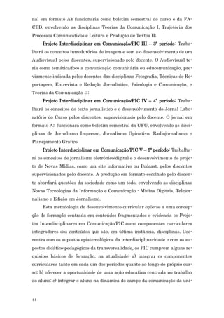 nal em formato A4 funcionaria como boletim semestral do curso e da FA-
CED, envolvendo as disciplinas Teorias da Comunicação I, Trajetória dos
Processos Comunicativos e Leitura e Produção de Textos II;
     Projeto Interdisciplinar em Comunicação/PIC III – 3º período: Traba-
lhará os conceitos introdutórios de imagem e som e o desenvolvimento de um
Audiovisual pelos discentes, supervisionado pelo docente. O Audiovisual te-
ria como temática/foco a comunicação comunitária ou educomunicação, pre-
viamente indicada pelos docentes das disciplinas Fotografia, Técnicas de Re-
portagem, Entrevista e Redação Jornalística, Psicologia e Comunicação, e
Teorias da Comunicação II;
     Projeto Interdisciplinar em Comunicação/PIC IV – 4º período: Traba-
lhará os conceitos do texto jornalístico e o desenvolvimento do Jornal Labo-
ratório do Curso pelos discentes, supervisionado pelo docente. O jornal em
formato A3 funcionará como boletim semestral da UFU, envolvendo as disci-
plinas de Jornalismo Impresso, Jornalismo Opinativo, Radiojornalismo e
Planejamento Gráfico;
     Projeto Interdisciplinar em Comunicação/PIC V – 5º período: Trabalha-
rá os conceitos de jornalismo eletrônico/digital e o desenvolvimento de proje-
to de Novas Mídias, como um site informativo ou Podcast, pelos discentes
supervisionados pelo docente. A produção em formato escolhido pelo discen-
te abordará questões da sociedade como um todo, envolvendo as disciplinas
Novas Tecnologias da Informação e Comunicação - Mídias Digitais, Telejor-
nalismo e Edição em Jornalismo.
     Esta metodologia de desenvolvimento curricular opõe-se a uma concep-
ção de formação centrada em conteúdos fragmentados e evidencia os Proje-
tos Interdisciplinares em Comunicação/PIC como componentes curriculares
integradores dos conteúdos que são, em última instância, disciplinas. Coe-
rentes com os supostos epistemológicos da interdisciplinaridade e com os su-
postos didático-pedagógicos da transversalidade, os PIC cumprem alguns re-
quisitos básicos de formação, na atualidade: a) integrar os componentes
curriculares tanto em cada um dos períodos quanto ao longo do próprio cur-
so; b) oferecer a oportunidade de uma ação educativa centrada no trabalho
do aluno; c) integrar o aluno na dinâmica do campo da comunicação da uni-



44
 