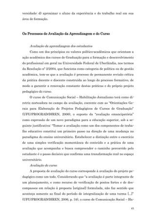 versidade; d) aproximar o aluno da experiência e do trabalho real em sua
área de formação.



Os Processos de Avaliação da Aprendizagem e do Curso


     Avaliação da aprendizagem dos estudantes
     Como um dos princípios ou valores político-acadêmicos que orientam a
ação acadêmica dos cursos de Graduação para a formação e desenvolvimento
do profissional em geral na Universidade Federal de Uberlândia, nos termos
da Resolução nº 2/2004, que funciona como categoria de política ou de gestão
acadêmica, tem-se que a avaliação é processo de permanente revisão crítica
da prática docente e discente construída ao longo do processo formativo, de
modo a garantir a renovação constante destas práticas e do próprio projeto
pedagógico do curso.
     O curso de Comunicação Social – Habilitação Jornalismo terá como di-
retriz norteadora no campo da avaliação, coerente com as “Orientações Ge-
rais para Elaboração de Projetos Pedagógicos de Cursos de Graduação”
(UFU/PROGRAD/DIREN, 2006), o suposto da “avaliação emancipatória”
como expressão de um novo paradigma para a educação superior, sob a se-
guinte justificativa: “Tomar a avaliação como um dos componentes de traba-
lho educativo constitui um primeiro passo na direção de uma mudança no
paradigma do ensino universitário. Estabelecer a distinção entre o exercício
de uma simples verificação momentânea do conteúdo e a prática de uma
avaliação que acompanha e busca compreender o caminho percorrido pelo
estudante é o passo decisivo que confirma uma transformação real no espaço
universitário.
     Avaliação do curso
     A proposta de avaliação do curso corresponde à avaliação do projeto pe-
dagógico como um todo. Considerando que “a avaliação é parte integrante de
um planejamento, e como recurso de verificação de pontos fortes e de des-
compassos em relação à proposta [original] formulada, não faz sentido que
aconteça somente ao final do período de integralização de uma turma [...]”
(UFU/PROGRAD/DIREN, 2006, p. 34), o curso de Comunicação Social – Ha-

                                                                          45
 
