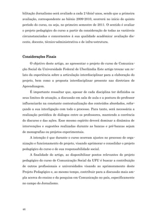 bilitação Jornalismo será avaliado a cada 2 (dois) anos, sendo que a primeira
avaliação, correspondente ao biênio 2009-2010, ocorrerá no início do quinto
período do curso, ou seja, no primeiro semestre de 2011. O sentido é avaliar
o projeto pedagógico do curso a partir da consideração de todas as variáveis
circunstanciadas e concernentes à sua qualidade acadêmica: avaliação dis-
cente, docente, técnico-administrativa e de infra-estrutura.



Considerações Finais
     O objetivo deste artigo, ao apresentar o projeto do curso de Comunica-
ção Social da Universidade Federal de Uberlândia Este artigo trouxe um re-
lato da experiência sobre a articulação interdisciplinar para a elaboração do
projeto, bem como a proposta interdisciplinar presente nas diretrizes de
Aprendizagem.
     É importante ressaltar que, apesar de cada disciplina ter definidos os
seus limites de atuação, a discussão em sala de aula e a postura do professor
influenciarão na constante contextualização dos conteúdos abordados, refor-
çando a sua interligação com todo o processo. Para tanto, será necessária a
realização periódica de diálogos entre os professores, mantendo a coerência
do discurso e das ações. Esse mesmo espírito deverá dominar a dinâmica de
intervenções e sugestões realizadas durante as bancas e pré-bancas sejam
de monografias ou projetos experimentais.
     A intenção é que durante o curso ocorram ajustes no processo de orga-
nização e funcionamento do projeto, visando aprimorar e consolidar o projeto
pedagógico do curso e de sua responsabilidade social.
     A finalidade do artigo, ao disponibilizar pontos relevantes do projeto
pedagógico do curso de Comunicação Social da UFU é buscar a contribuição
de outros profissionais e universidades visando ao aprimoramento deste
Projeto Pedagógico e, ao mesmo tempo, contribuir para a discussão mais am-
pla acerca do ensino e da pesquisa em Comunicação no país, especificamente
no campo do Jornalismo.




46
 