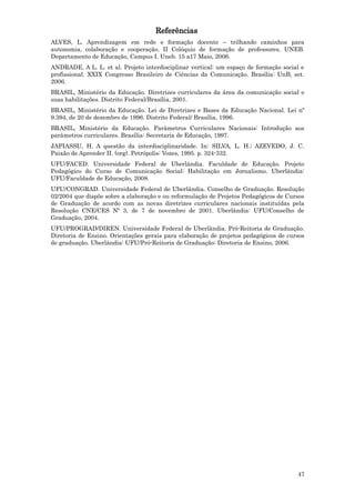 Referências
ALVES, L. Aprendizagem em rede e formação docente – trilhando caminhos para
autonomia, colaboração e cooperação. II Colóquio de formação de professores. UNEB.
Departamento de Educação, Campus I. Uneb. 15 a17 Maio, 2006.
ANDRADE, A L. L. et al. Projeto interdisciplinar vertical: um espaço de formação social e
profissional. XXIX Congresso Brasileiro de Ciências da Comunicação. Brasília: UnB, set.
2006.
BRASIL, Ministério da Educação. Diretrizes curriculares da área da comunicação social e
suas habilitações. Distrito Federal/Brasília, 2001.
BRASIL, Ministério da Educação. Lei de Diretrizes e Bases da Educação Nacional. Lei nº
9.394, de 20 de dezembro de 1996. Distrito Federal/ Brasília, 1996.
BRASIL, Ministério da Educação. Parâmetros Curriculares Nacionais: Introdução aos
parâmetros curriculares. Brasília: Secretaria de Educação, 1997.
JAPIASSU, H. A questão da interdisciplinaridade. In: SILVA, L. H.; AZEVEDO, J. C.
Paixão de Aprender II. (org). Petrópolis: Vozes, 1995. p. 324-332.
UFU/FACED. Universidade Federal de Uberlândia. Faculdade de Educação. Projeto
Pedagógico do Curso de Comunicação Social: Habilitação em Jornalismo. Uberlândia:
UFU/Faculdade de Educação, 2008.
UFU/CONGRAD. Universidade Federal de Uberlândia. Conselho de Graduação. Resolução
02/2004 que dispõe sobre a elaboração e ou reformulação de Projetos Pedagógicos de Cursos
de Graduação de acordo com as novas diretrizes curriculares nacionais instituídas pela
Resolução CNE/CES Nº 3, de 7 de novembro de 2001. Uberlândia: UFU/Conselho de
Graduação, 2004.
UFU/PROGRAD/DIREN. Universidade Federal de Uberlândia. Pró-Reitoria de Graduação.
Diretoria de Ensino. Orientações gerais para elaboração de projetos pedagógicos de cursos
de graduação. Uberlândia: UFU/Pró-Reitoria de Graduação: Diretoria de Ensino, 2006.




                                                                                      47
 