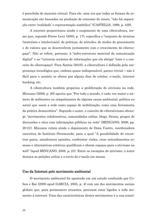 é percebida de maneira virtual. Para ele, uma vez que todas as formas de co-
municação são baseadas na produção de consumo de sinais, “não há separa-
ção entre ‘realidade’ e representação simbólica” (CASTELLS, 1999, p. 459).
     A internet proporcionou ainda o surgimento de uma cibercultura, ter-
mo que, segundo Pierre Levy (2003, p. 17), especifica o “conjunto de técnicas
(materiais e intelectuais), de práticas, de atitudes, de modos de pensamento
e de valores que se desenvolvem juntamente com o crescimento do ciberes-
paço”. Não se refere, portanto, à “infra-estrutura material da comunicação
digital” e ao “universo oceânico de informações que ela abriga” (este é o con-
ceito de ciberespaço). Para Santos (2010), a cibercultura é definida pela oni-
presença tecnológica que, embora quase indispensável, parece trivial – não é
fácil para o usuário se abster por alguns dias de celular, e-mails, internet
banking, etc.
     A cibercultura também propiciou a proliferação do ativismo na rede.
Minuano (2008, p. 20) aponta que “Por todo o mundo, é cada vez maior o nú -
mero de militantes ou simpatizantes de alguma causa ambiental, política ou
social que usam a rede como espaço de mobilização, como uma ferramenta
da prática democrática”. Segundo o autor, o conceito de ciberativismo abran-
ge “movimentos colaborativos, comunidades online, blogs, fóruns, grupos de
discussões e sites com informações públicas na rede” (MINUANO, 2008, pp.
20-21). Minuano relata ainda o depoimento de Oona Castro, coordenadora
executiva do Instituto Overmundo, para a qual “A possibilidade de encon-
trar pares, amadurecer opiniões, confrontar visões, criar entendimentos co-
muns e alternativas coletivas qualificam e abrem espaços para o ativismo na
web” (apud MINUANO, 2008, p. 21). Entre os exemplos de ativismo, o autor
destaca as petições online e o envio de e-mails em massa.



Uso da Internet pelo movimento ambiental
     O movimento ambiental foi apontado em um estudo conduzido por Co-
hen e Rai (2000 apud GARCIA, 2005, p. 4) com um dos movimentos sociais
globais que, para permanecer atuantes, precisam estar ligados a todo mo-
mento à internet. Uma das características destes movimentos é a sua consti-



50
 