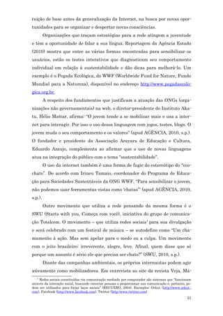 tuição de base antes da generalização da Internet, na busca por novas opor-
tunidades para se organizar e despertar novas consciências.
         Organizações que traçam estratégias para a rede atingem a juventude
e têm a oportunidade de falar a sua língua. Reportagem da Agência Estado
(2010) mostra que entre as várias formas encontradas para sensibilizar os
usuários, estão os testes interativos que diagnosticam seu comportamento
individual em relação à sustentabilidade e dão dicas para melhorá-lo. Um
exemplo é o Pegada Ecológica, do WWF (Worldwide Fund for Nature, Fundo
Mundial para a Natureza), disponível no endereço http://www.pegadaecolo-
gica.org.br.
         A respeito dos fundamentos que justificam a atuação das ONGs (orga-
nizações não governamentais) na web, o diretor-presidente do Instituto Aka-
tu, Hélio Mattar, afirma: “O jovem tende a se mobilizar mais e usa a inter-
net para interagir. Por isso o uso dessa linguagem com jogos, testes, blogs. O
jovem muda o seu comportamento e os valores” (apud AGÊNCIA, 2010, s.p.).
O fundador e presidente da Associação Arayara de Educação e Cultura,
Eduardo Araujo, complementa ao afirmar que o uso de novas linguagens
atua na integração do público com o tema “sustentabilidade”.
         O uso da internet também é uma forma de fugir do estereótipo do “eco-
chato”. De acordo com Irineu Tamaio, coordenador do Programa de Educa-
ção para Sociedades Sustentáveis da ONG WWF, “Para sensibilizar o jovem,
não podemos usar ferramentas vistas como ‘chatas’” (apud AGÊNCIA, 2010,
s.p.).
         Outro movimento que utiliza a rede pensando da mesma forma é o
SWU (Starts with you, Começa com você), iniciativa do grupo de comunica-
ção Totalcom. O movimento – que utiliza redes sociais4 para sua divulgação
e será celebrado com um festival de música – se autodefine como “Um cha-
mamento à ação. Mas sem apelar para o medo ou a culpa. Um movimento
com o jeito brasileiro: irreverente, alegre, leve. Afinal, quem disse que só
porque um assunto é sério ele que precisa ser chato?” (SWU, 2010, s.p.).
         Diante das campanhas ambientais, os próprios internautas podem agir
ativamente como mobilizadores. Em entrevista ao site da revista Veja, Má-
   4
     Redes sociais constituídas via comunicação mediada por computador são sistemas que “funcionam
através da interação social, buscando conectar pessoas e proporcionar sua comunicação e, portanto, po-
dem ser utilizados para forjar laços sociais” (RECUERO, 2004). Exemplos: Orkut (http://www.orkut.-
com), Facebook (http://www.facebook.com), Twitter (http:/www.twitter.com).
                                                                                                   51
 