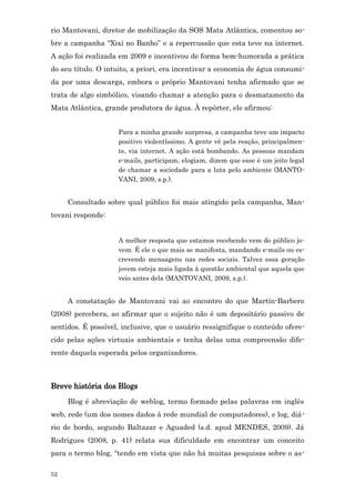 rio Mantovani, diretor de mobilização da SOS Mata Atlântica, comentou so-
bre a campanha “Xixi no Banho” e a repercussão que esta teve na internet.
A ação foi realizada em 2009 e incentivou de forma bem-humorada a prática
do seu título. O intuito, a priori, era incentivar a economia de água consumi-
da por uma descarga, embora o próprio Mantovani tenha afirmado que se
trata de algo simbólico, visando chamar a atenção para o desmatamento da
Mata Atlântica, grande produtora de água. À repórter, ele afirmou:


                    Para a minha grande surpresa, a campanha teve um impacto
                    positivo violentíssimo. A gente vê pela reação, principalmen-
                    te, via internet. A ação está bombando. As pessoas mandam
                    e-mails, participam, elogiam, dizem que esse é um jeito legal
                    de chamar a sociedade para a luta pelo ambiente (MANTO-
                    VANI, 2009, s.p.).


     Consultado sobre qual público foi mais atingido pela campanha, Man-
tovani responde:


                    A melhor resposta que estamos recebendo vem do público jo-
                    vem. É ele o que mais se manifesta, mandando e-mails ou es-
                    crevendo mensagens nas redes sociais. Talvez essa geração
                    jovem esteja mais ligada à questão ambiental que aquela que
                    veio antes dela (MANTOVANI, 2009, s.p.).


     A constatação de Mantovani vai ao encontro do que Martín-Barbero
(2008) percebera, ao afirmar que o sujeito não é um depositário passivo de
sentidos. É possível, inclusive, que o usuário ressignifique o conteúdo ofere-
cido pelas ações virtuais ambientais e tenha delas uma compreensão dife-
rente daquela esperada pelos organizadores.



Breve história dos Blogs
     Blog é abreviação de weblog, termo formado pelas palavras em inglês
web, rede (um dos nomes dados à rede mundial de computadores), e log, diá-
rio de bordo, segundo Baltazar e Aguaded (s.d. apud MENDES, 2009). Já
Rodrigues (2008, p. 41) relata sua dificuldade em encontrar um conceito
para o termo blog, “tendo em vista que não há muitas pesquisas sobre o as-

52
 