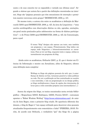 sunto e de esse conceito ter se expandido e variado nos últimos anos”. Se-
gundo a síntese que autora faz a partir das definições encontradas na inter-
net, blogs são “páginas pessoais que têm mecanismos de interação e permi-
tem manter conversas entre grupos” (RODRIGUES, 2008, p. 41).
     No mesmo texto, a autora cita entre os acadêmicos a definição de Mar-
cuschi (2005 apud RODRIGUES, 2008, p. 42), da área da Linguística – “uma
escrita autobiográfica com observações diárias ou não, agendas, anotações,
em geral muito praticados pelos adolescentes na forma de diários participa-
tivos” – e de Primo (2006 apud RODRIGUES, 2008, p. 42), da Comunicação,
para o qual


                    O termo “blog” designa não apenas um texto, mas também
                    um programa e um espaço. Primeiramente, blog indica um
                    espaço onde blogueiros e leitores/comentaristas se encon-
                    tram. Para se ter um blog, enquanto texto e espaço, utiliza-se
                    normalmente um programa de blog.


      Ainda entre os acadêmicos, Orihuela (2007, p. 2), que é doutor em Ci-
ências da Informação e mestre em Jornalismo, além de blogueiro, oferece
uma definição mais completa:


                    Weblogs ou blogs são páginas pessoais da web, que, à seme-
                    lhança de diários on-line, tornaram possível a todos publicar
                    na rede. Por ser a publicação on-line centralizada no usuário
                    e nos conteúdos, e não na programação ou no design gráfico,
                    os blogs multiplicaram o leque de opções dos internautas de
                    levar para a rede conteúdos próprios sem intermediários [...]


     Acerca da origem dos blogs, os textos encontrados nesta revisão biblio-
gráfica – Beiguelman (2003), Rodrigues, (2008), Pereira (2010) – costumam
apontar o “Robot Wisdom Weblog” (http://www.robotwisdom.com), de auto-
ria de Jorn Bager, como o primeiro blog criado. De aparência diferente dos
demais, o blog de Bager é “um espaço utilizado para descrever sites pessoais
atualizados frequentemente com comentários e links” (PEREIRA, 2010). Po-
rém, de acordo com Orihuela, o verdadeiro “pai” dos blogs foi a página




                                                                               53
 