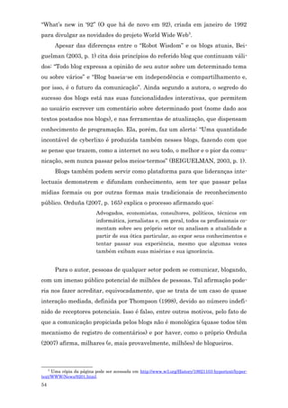 “What’s new in ‘92” (O que há de novo em 92), criada em janeiro de 1992
para divulgar as novidades do projeto World Wide Web5.
         Apesar das diferenças entre o “Robot Wisdom” e os blogs atuais, Bei-
guelman (2003, p. 1) cita dois princípios do referido blog que continuam váli-
dos: “Todo blog expressa a opinião de seu autor sobre um determinado tema
ou sobre vários” e “Blog baseia-se em independência e compartilhamento e,
por isso, é o futuro da comunicação”. Ainda segundo a autora, o segredo do
sucesso dos blogs está nas suas funcionalidades interativas, que permitem
ao usuário escrever um comentário sobre determinado post (nome dado aos
textos postados nos blogs), e nas ferramentas de atualização, que dispensam
conhecimento de programação. Ela, porém, faz um alerta: “Uma quantidade
incontável de cyberlixo é produzida também nesses blogs, fazendo com que
se pense que trazem, como a internet no seu todo, o melhor e o pior da comu-
nicação, sem nunca passar pelos meios-termos” (BEIGUELMAN, 2003, p. 1).
         Blogs também podem servir como plataforma para que lideranças inte-
lectuais demonstrem e difundam conhecimento, sem ter que passar pelas
mídias formais ou por outras formas mais tradicionais de reconhecimento
público. Orduña (2007, p. 165) explica o processo afirmando que:
                         Advogados, economistas, consultores, políticos, técnicos em
                         informática, jornalistas e, em geral, todos os profissionais co-
                         mentam sobre seu próprio setor ou analisam a atualidade a
                         partir de sua ótica particular, ao expor seus conhecimentos e
                         tentar passar sua experiência, mesmo que algumas vezes
                         também exibam suas misérias e sua ignorância.


         Para o autor, pessoas de qualquer setor podem se comunicar, blogando,
com um imenso público potencial de milhões de pessoas. Tal afirmação pode-
ria nos fazer acreditar, equivocadamente, que se trata de um caso de quase
interação mediada, definida por Thompson (1998), devido ao número indefi-
nido de receptores potenciais. Isso é falso, entre outros motivos, pelo fato de
que a comunicação propiciada pelos blogs não é monológica (quase todos têm
mecanismo de registro de comentários) e por haver, como o próprio Orduña
(2007) afirma, milhares (e, mais provavelmente, milhões) de blogueiros.



     5
     Uma cópia da página pode ser acessada em http://www.w3.org/History/19921103-hypertext/hyper-
text/WWW/News/9201.html.
54
 