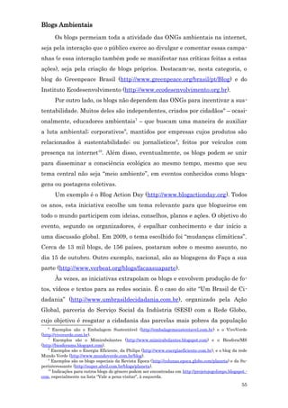 Blogs Ambientais
       Os blogs permeiam toda a atividade das ONGs ambientais na internet,
seja pela interação que o público exerce ao divulgar e comentar essas campa-
nhas (e essa interação também pode se manifestar nas críticas feitas a estas
ações), seja pela criação de blogs próprios. Destacam-se, nesta categoria, o
blog do Greenpeace Brasil (http://www.greenpeace.org/brasil/pt/Blog) e do
Instituto Ecodesenvolvimento (http://www.ecodesenvolvimento.org.br).
       Por outro lado, os blogs não dependem das ONGs para incentivar a sus-
tentabilidade. Muitos deles são independentes, criados por cidadãos 6 – ocasi-
onalmente, educadores ambientais7 – que buscam uma maneira de auxiliar
a luta ambiental; corporativos8, mantidos por empresas cujos produtos são
relacionados à sustentabilidade; ou jornalísticos 9, feitos por veículos com
presença na internet10. Além disso, eventualmente, os blogs podem se unir
para disseminar a consciência ecológica ao mesmo tempo, mesmo que seu
tema central não seja “meio ambiente”, em eventos conhecidos como bloga-
gens ou postagens coletivas.
       Um exemplo é o Blog Action Day (http://www.blogactionday.org). Todos
os anos, esta iniciativa escolhe um tema relevante para que blogueiros em
todo o mundo participem com ideias, conselhos, planos e ações. O objetivo do
evento, segundo os organizadores, é espalhar conhecimento e dar início a
uma discussão global. Em 2009, o tema escolhido foi “mudanças climáticas”.
Cerca de 13 mil blogs, de 156 países, postaram sobre o mesmo assunto, no
dia 15 de outubro. Outro exemplo, nacional, são as blogagens do Faça a sua
parte (http://www.verbeat.org/blogs/facaasuaparte).
       Às vezes, as iniciativas extrapolam os blogs e envolvem produção de fo-
tos, vídeos e textos para as redes sociais. É o caso do site “Um Brasil de Ci-
dadania” (http://www.umbrasildecidadania.com.br), organizado pela Ação
Global, parceria do Serviço Social da Indústria (SESI) com a Rede Globo,
cujo objetivo é resgatar a cidadania das parcelas mais pobres da população
   6
       Exemplos são o Embalagem Sustentável (http://embalagemsustentavel.com.br) e o VivoVerde
(http://vivoverde.com.br).
    7
        Exemplos são o Mimirabolantes (http://www.mimirabolantes.blogspot.com) e o Biosfera/MS
(http://biosferams.blogspot.com).
    8
       Exemplos são o Energia Eficiente, da Philips (http://www.energiaeficiente.com.br), e o blog da rede
Mundo Verde (http://www.mundoverde.com.br/blog).
    9
       Exemplos são os blogs especiais da Revista Época (http://colunas.epoca.globo.com/planeta) e da Su-
perinteressante (http://super.abril.com.br/blogs/planeta).
    10
       Indicações para outros blogs do gênero podem ser encontradas em http://projetojogolimpo.blogspot.-
com, especialmente na lista “Vale a pena visitar”, à esquerda.
                                                                                                       55
 