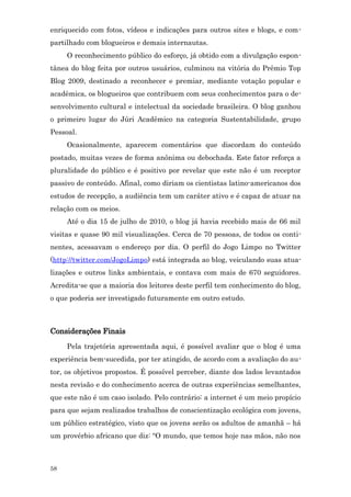 enriquecido com fotos, vídeos e indicações para outros sites e blogs, e com-
partilhado com blogueiros e demais internautas.
     O reconhecimento público do esforço, já obtido com a divulgação espon-
tânea do blog feita por outros usuários, culminou na vitória do Prêmio Top
Blog 2009, destinado a reconhecer e premiar, mediante votação popular e
acadêmica, os blogueiros que contribuem com seus conhecimentos para o de-
senvolvimento cultural e intelectual da sociedade brasileira. O blog ganhou
o primeiro lugar do Júri Acadêmico na categoria Sustentabilidade, grupo
Pessoal.
     Ocasionalmente, aparecem comentários que discordam do conteúdo
postado, muitas vezes de forma anônima ou debochada. Este fator reforça a
pluralidade do público e é positivo por revelar que este não é um receptor
passivo de conteúdo. Afinal, como diriam os cientistas latino-americanos dos
estudos de recepção, a audiência tem um caráter ativo e é capaz de atuar na
relação com os meios.
     Até o dia 15 de julho de 2010, o blog já havia recebido mais de 66 mil
visitas e quase 90 mil visualizações. Cerca de 70 pessoas, de todos os conti-
nentes, acessavam o endereço por dia. O perfil do Jogo Limpo no Twitter
(http://twitter.com/JogoLimpo) está integrada ao blog, veiculando suas atua-
lizações e outros links ambientais, e contava com mais de 670 seguidores.
Acredita-se que a maioria dos leitores deste perfil tem conhecimento do blog,
o que poderia ser investigado futuramente em outro estudo.



Considerações Finais
     Pela trajetória apresentada aqui, é possível avaliar que o blog é uma
experiência bem-sucedida, por ter atingido, de acordo com a avaliação do au-
tor, os objetivos propostos. É possível perceber, diante dos lados levantados
nesta revisão e do conhecimento acerca de outras experiências semelhantes,
que este não é um caso isolado. Pelo contrário: a internet é um meio propício
para que sejam realizados trabalhos de conscientização ecológica com jovens,
um público estratégico, visto que os jovens serão os adultos de amanhã – há
um provérbio africano que diz: “O mundo, que temos hoje nas mãos, não nos



58
 