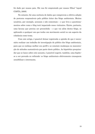 foi dado por nossos pais. Ele nos foi emprestado por nossos filhos” (apud
COSTA, 2008).
     No entanto, há uma carência de dados que comprovem a efetiva adoção
de posturas responsáveis pelo público leitor dos blogs ambientais. Muitos
usuários, por exemplo, acessam e não comentam – o que leva a questiona-
mentos sobre como o blog terá impactado esses visitantes. Existe, portanto,
uma lacuna que precisa ser preenchida – e que vai além destes blogs, se
aplicando a qualquer um que tenha um movimento social ou um aspecto da
cidadania como tema.
     Com este artigo, é possível deixar registrada a opinião de que é neces-
sário realizar um trabalho de investigação do público dos blogs ambientais,
para que se conheça melhor seu perfil e se constate mudanças ou manuten-
ção de atitudes sustentáveis por parte deste público. Ao hipotético pesquisa-
dor que se lance sobre este assunto, é possível sugerir, também, uma hipóte-
se a ser provada ou refutada: os blogs ambientais efetivamente conseguem
sensibilizar o internauta.




                                                                          59
 