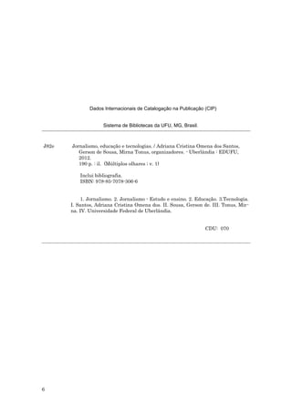 Dados Internacionais de Catalogação na Publicação (CIP)


                     Sistema de Bibliotecas da UFU, MG, Brasil.



J82e   Jornalismo, educação e tecnologias. / Adriana Cristina Omena dos Santos,
          Gerson de Sousa, Mirna Tonus, organizadores. - Uberlândia : EDUFU,
          2012.
          190 p. : il. (Múltiplos olhares ; v. 1)

           Inclui bibliografia.
           ISBN: 978-85-7078-306-6


           1. Jornalismo. 2. Jornalismo - Estudo e ensino. 2. Educação. 3.Tecnologia.
       I. Santos, Adriana Cristina Omena dos. II. Sousa, Gerson de. III. Tonus, Mir-
       na. IV. Universidade Federal de Uberlândia.


                                                                  CDU: 070




6
 