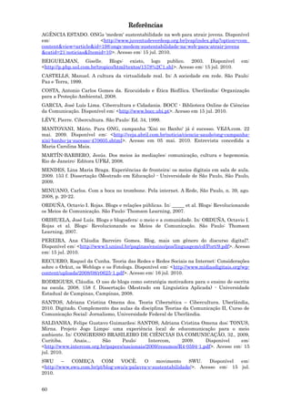 Referências
AGÊNCIA ESTADO. ONGs 'medem' sustentabilidade na web para atrair jovens. Disponível
em:                     <http://www.juventudeverdesp.org.br/jvsp/index.php?option=com_
content&view=article&id=198:ongs-medem-sustentabilidade-na-web-para-atrair-jovens
&catid=21:noticias&Itemid=10>. Acesso em: 15 jul. 2010.
BEIGUELMAN, Giselle. Blogs: existo, logo publico. 2003. Disponível                     em:
<http://p.php.uol.com.br/tropico/html/textos/1578%2C1.shl>. Acesso em: 15 jul. 2010.
CASTELLS, Manuel. A cultura da virtualidade real. In: A sociedade em rede. São Paulo:
Paz e Terra, 1999.
COSTA, Antonio Carlos Gomes da. Ecocuidado e Ética Biofílica. Uberlândia: Organização
para a Proteção Ambiental, 2008.
GARCIA, José Luís Lima. Cibercultura e Cidadania. BOCC - Biblioteca Online de Ciências
da Comunicação. Disponível em: <http://www.bocc.ubi.pt>. Acesso em 15 jul. 2010.
LÉVY, Pierre. Cibercultura. São Paulo: Ed. 34, 1999.
MANTOVANI, Mário. Para ONG, campanha 'Xixi no Banho' já é sucesso. VEJA.com. 22
mai. 2009. Disponível em: <http://veja.abril.com.br/noticia/ciencia-saude/ong-campanha-
xixi-banho-ja-sucesso-470605.shtml>. Acesso em 05 mai. 2010. Entrevista concedida a
Maria Carolina Maia.
MARTÍN-BARBERO, Jesús. Dos meios às mediações: comunicação, cultura e hegemonia.
Rio de Janeiro: Editora UFRJ, 2008.
MENDES, Lina Maria Braga. Experiências de fronteira: os meios digitais em sala de aula.
2009. 153 f. Dissertação (Mestrado em Educação) - Universidade de São Paulo, São Paulo,
2009.
MINUANO, Carlos. Com a boca no trombone. Pela internet. A Rede, São Paulo, n. 39, ago.
2008, p. 20-22.
ORDUÑA, Octavio I. Rojas. Blogs e relações públicas. In: _____ et al. Blogs: Revolucionando
os Meios de Comunicação. São Paulo: Thomson Learning, 2007.
ORIHUELA, José Luís. Blogs e blogosfera: o meio e a comunidade. In: ORDUÑA, Octavio I.
Rojas et al. Blogs: Revolucionando os Meios de Comunicação. São Paulo: Thomson
Learning, 2007.
PEREIRA, Ana Cláudia Barreiro Gomes. Blog, mais um gênero do discurso digital?.
Disponível em: <http://www3.unisul.br/paginas/ensino/pos/linguagem/cd/Port/9.pdf>. Acesso
em: 15 jul. 2010.
RECUERO, Raquel da Cunha. Teoria das Redes e Redes Sociais na Internet: Considerações
sobre o Orkut, os Weblogs e os Fotologs. Disponível em: <http://www.midiasdigitais.org/wp-
content/uploads/2008/08/r0625-1.pdf>. Acesso em: 16 jul. 2010.
RODRIGUES, Cláudia. O uso de blogs como estratégia motivadora para o ensino de escrita
na escola. 2008. 158 f. Dissertação (Mestrado em Linguística Aplicada) - Universidade
Estadual de Campinas, Campinas, 2008.
SANTOS, Adriana Cristina Omena dos. Teoria Cibernética – Cibercultura. Uberlândia,
2010. Digitado. Complemento das aulas da disciplina Teorias da Comunicação II, Curso de
Comunicação Social: Jornalismo, Universidade Federal de Uberlândia.
SALDANHA, Felipe Gustavo Guimarães; SANTOS, Adriana Cristina Omena dos; TONUS,
Mirna. Projeto Jogo Limpo: uma experiência local de educomunicação para o meio
ambiente. In: CONGRESSO BRASILEIRO DE CIÊNCIAS DA COMUNICAÇÃO, 32., 2009,
Curitiba.     Anais...    São     Paulo:      Intercom,    2009.     Disponível     em:
<http://www.intercom.org.br/papers/nacionais/2009/resumos/R4-0594-1.pdf>. Acesso em: 15
jul. 2010.
SWU      –  COMEÇA       COM     VOCÊ.     O     movimento     SWU.    Disponível em:
<http://www.swu.com.br/pt/blog-swu/a-palavra-e-sustentabilidade/>. Acesso em: 15 jul.
2010.


60
 