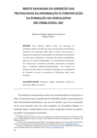 BREVE PANORAMA DA INSERÇÃO DAS
TECNOLOGIAS DA INFORMAÇÃO E COMUNICAÇÃO
                 NA FORMAÇÃO DE JORNALISTAS
                           EM UBERLÂNDIA, MG1



                         Adriana Cristina Omena dos Santos2
                                    Mirna Tonus3



             RESUMO: Este trabalho objetiva traçar um panorama do
             jornalismo digital no âmbito dos cursos de graduação em Jornalismo
             existentes em Uberlândia, MG, onde se iniciou uma pesquisa a
             respeito das implicações multimidiáticas na formação dos jornalistas
             nos três cursos instalados no município. Em termos metodológicos,
             baseia-se em pesquisa bibliográfica e em levantamento documental
             dos componentes curriculares oferecidos, relacionados à formação
             para o jornalismo digital/on-line/multimídia.         Por tratar-se de
             pesquisa em fase inicial, os resultados restringem-se ao diagnóstico
             da realidade na qual os jornalistas de Uberlândia estão sendo
             formados.


             PALAVRAS-CHAVE: Jornalismo digital. Multimídia. Ensino de
             jornalismo. Matriz curricular.
_______________________________________________________________________


         O jornalismo contemporâneo passa por transformações em diversas es-
feras. O mercado exige um profissional multimídia devido à convergência di-
gital, demandando profissionais com um novo perfil, o que leva à necessida-
de de uma formação cada vez mais complexa. As tecnologias digitais e a
produção hiper e multimidiática têm, assim, implicações diretas na prática,
no perfil e na formação do jornalista.
     1
     Trabalho apresentado IX Ciclo Nacional de Pesquisa em Ensino de Jornalismo, GP Projetos Peda-
gógicos e Metodologias de Ensino, durante o XIII Encontro Nacional de Professores de Jornalismo, em
Recife, PE, 2010.
   2
     Doutora em Comunicação pela ECA/USP e coordenadora do Curso de Comunicação Social: Habili-
tação em Jornalismo da Universidade Federal de Uberlândia (UFU). E-mail: omena@faced.ufu.br.
   3
     Doutora em Multimeios e professora do Curso de Comunicação Social: Habilitação em Jornalismo
da Universidade Federal de Uberlândia (UFU). E-mail: mirna@faced.ufu.br.
62
 